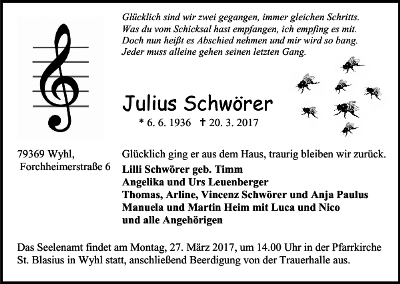 <p>Glücklich sind wir zwei gegangen, immer gleichen Schritts.<br />Was du vom Schicksal hast empfangen, ich empfing es mit.<br />Doch nun heißt es Abschied nehmen und mir wird so bang.<br />Jeder muss alleine gehen seinen letzten Gang.</p><p>Julius Schwörer<br />* 6. 6. 1936  20. 3. 2019369 Wyhl,<br />Forchheimerstraße 6</p><p>Glücklich ging er aus dem Haus, traurig bleiben wir zurück.<br />Lilli Schwörer geb. Timm<br />Angelika und Urs Leuenberger<br />Thomas, Arline, Vincenz Schwörer und Anja Paulus<br />Manuela und Martin Heim mit Luca und Nico<br />und alle Angehörigen</p><p>Das Seelenamt findet am Montag, 27. März 2017, um 14.00 Uhr in der Pfarrkirche<br />St. Blasius in Wyhl statt, anschließend Beerdigung von der Trauerhalle aus.</p>