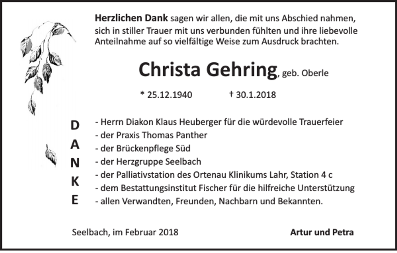 <p>HHerzlichen<br />erzli c h e n DDank<br />a n k sagen<br />s a ge n wir<br />wir all<br />allen,<br />e n, die<br />di e mit<br />mit uns<br />u ns Abschied<br />A bs c hi e d nahmen,<br />n a h m e n,<br />sich<br />stiller<br />si c h iinn still<br />er Trauer<br />Tra u er mit<br />mit uns<br />u ns vverbunden<br />er b u n d e n ffühlten<br />ü hlt e n und<br />u n d iihre<br />hr e liliebevolle<br />e b e v oll e<br />A n teil n a h m e aauf<br />uf sso<br />o vivielfältige<br />elf älti g e Weise<br />W eis e zzum<br />u m Ausdruck<br />A us dr u c k brachten.<br />br a c h te n.<br />Anteilnahme</p><p>CChrista<br />hris ta Gehring<br />G e hri n g ,, geb.<br />ge b. Oberle<br />O b erl e<br />** 25.12.1940<br />2 5. 1 2. 1 9 4 0</p><p>D<br />D<br />AA<br />NN<br />K<br />K<br />EE</p><p>†† 30.1.2018<br />3 0. 1. 2 0 1 8</p><p>-- Herrn<br />H err n Diakon<br />Di a ko n Kl<br />Klaus<br />a us Heuberger<br />H e u b er g er ffür<br />ür die<br />di e würdevolle<br />w ür d e v oll e TTrauerfeier<br />ra u erf ei er<br />d er Praxis<br />Pra xis Thomas<br />T h o m as Panther<br />P a n t h er<br />-- der<br />d er Brückenpflege<br />Br ü c ke n p fl e ge SSüd<br />üd<br />-- der<br />d er Herzgruppe<br />H erzgr u p p e SSeelbach<br />e el b a c h<br />-- der<br />-- der<br />d er Palliativstation<br />Palli a ti vsta ti o n des<br />d es Ortenau<br />Orte n a u Klinikums<br />Kli ni k u ms LLahr,<br />a hr , Station<br />Sta ti o n 44 cc<br />d e m Bestattungsinstitut<br />B esta tt u n gsi nstit ut Fischer<br />Fis c h er ffür<br />ür die<br />di e hilfreiche<br />hilfrei c h e Unterstützung<br />U n ter st ütz u n g<br />-- dem<br />-- allen<br />Freunden,<br />all e n Verwandten,<br />Ver w a n dt e n, Fr<br />e u n d e n, Nachbarn<br />N a c h b ar n und<br />u n d Bekannten.<br />B e k a n n te n.</p><p>SSeelbach,<br />e el b a c h, iimm FFebruar<br />e br u ar</p><p>Artur<br />Art<br />ur uund<br />n d PPetra<br />e tra</p>