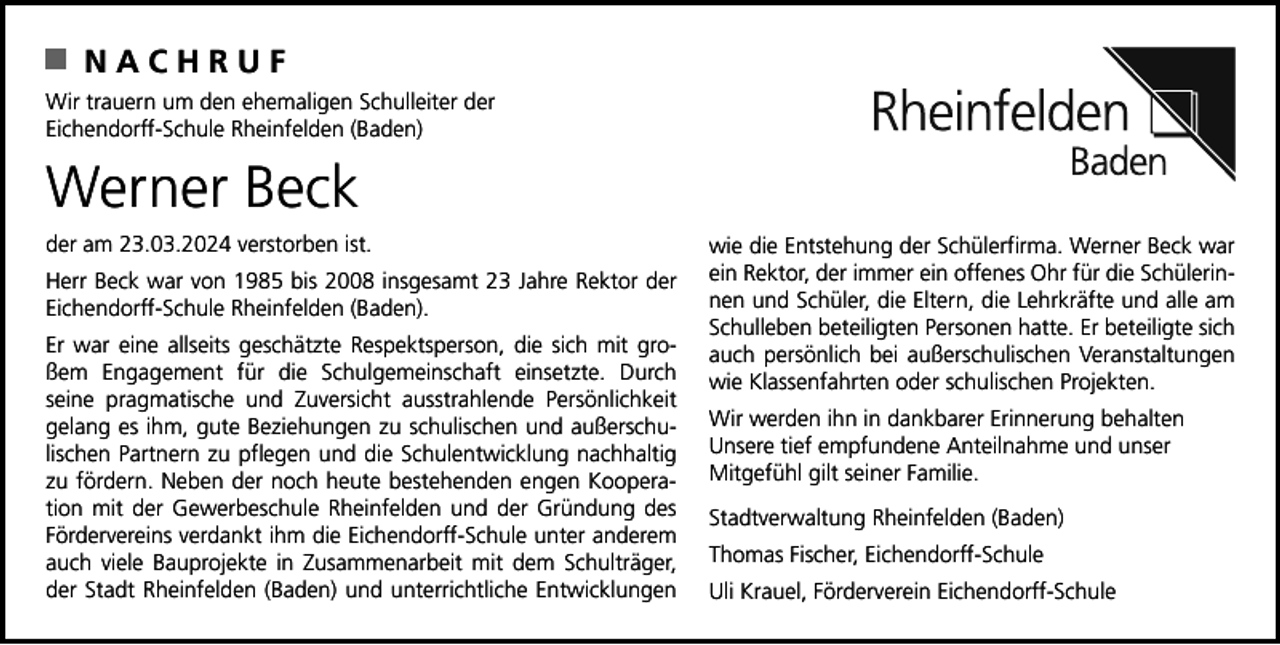 <p>NACHRUF<br />Wir trauern um den ehemaligen Schulleiter der<br />Eichendorff-Schule Rheinfelden (Baden)</p><p>Werner Beck<br />der am 23.03.2024 verstorben ist.<br />Herr Beck war von 1985 bis 2008 insgesamt 23 Jahre Rektor der<br />Eichendorff-Schule Rheinfelden (Baden).<br />Er war eine allseits geschätzte Respektsperson, die sich mit großem Engagement für die Schulgemeinschaft einsetzte. Durch<br />seine pragmatische und Zuversicht ausstrahlende Persönlichkeit<br />gelang es ihm, gute Beziehungen zu schulischen und außerschulischen Partnern zu pflegen und die Schulentwicklung nachhaltig<br />zu fördern. Neben der noch heute bestehenden engen Kooperation mit der Gewerbeschule Rheinfelden und der Gründung des<br />Fördervereins verdankt ihm die Eichendorff-Schule unter anderem<br />auch viele Bauprojekte in Zusammenarbeit mit dem Schulträger,<br />der Stadt Rheinfelden (Baden) und unterrichtliche Entwicklungen</p><p>wie die Entstehung der Schülerfirma. Werner Beck war<br />ein Rektor, der immer ein offenes Ohr für die Schülerinnen und Schüler, die Eltern, die Lehrkräfte und alle am<br />Schulleben beteiligten Personen hatte. Er beteiligte sich<br />auch persönlich bei außerschulischen Veranstaltungen<br />wie Klassenfahrten oder schulischen Projekten.<br />Wir werden ihn in dankbarer Erinnerung behalten<br />Unsere tief empfundene Anteilnahme und unser<br />Mitgefühl gilt seiner Familie.<br />Stadtverwaltung Rheinfelden (Baden)<br />Thomas Fischer, Eichendorff-Schule<br />Uli Krauel, Förderverein Eichendorff-Schule</p>