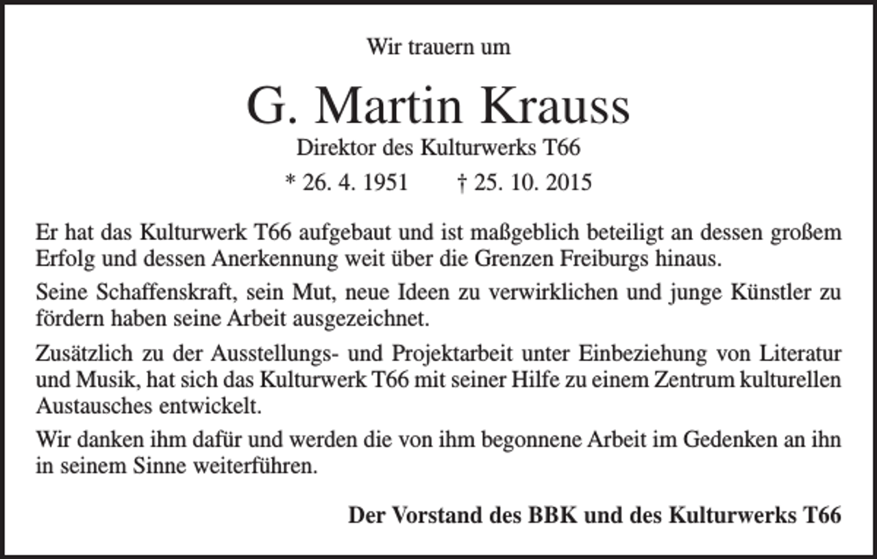 <p>Wir trauern um</p><p>G. Martin Krauss<br />Direktor des Kulturwerks T66<br />* 26. 4. 1951 † 25. 10. 2015</p><p>Er hat das Kulturwerk T66 aufgebaut und ist maßgeblich beteiligt an dessen großem<br />Erfolg und dessen Anerkennung weit über die Grenzen Freiburgs hinaus.<br />Seine Schaffenskraft, sein Mut, neue Ideen zu verwirklichen und junge Künstler zu<br />fördern haben seine Arbeit ausgezeichnet.<br />Zusätzlich zu der Ausstellungs- und Projektarbeit unter Einbeziehung von Literatur<br />und Musik, hat sich das Kulturwerk T66 mit seiner Hilfe zu einem Zentrum kulturellen<br />Austausches entwickelt.<br />Wir danken ihm dafür und werden die von ihm begonnene Arbeit im Gedenken an ihn<br />in seinem Sinne weiterführen.<br />Der Vorstand des BBK und des Kulturwerks T66</p>