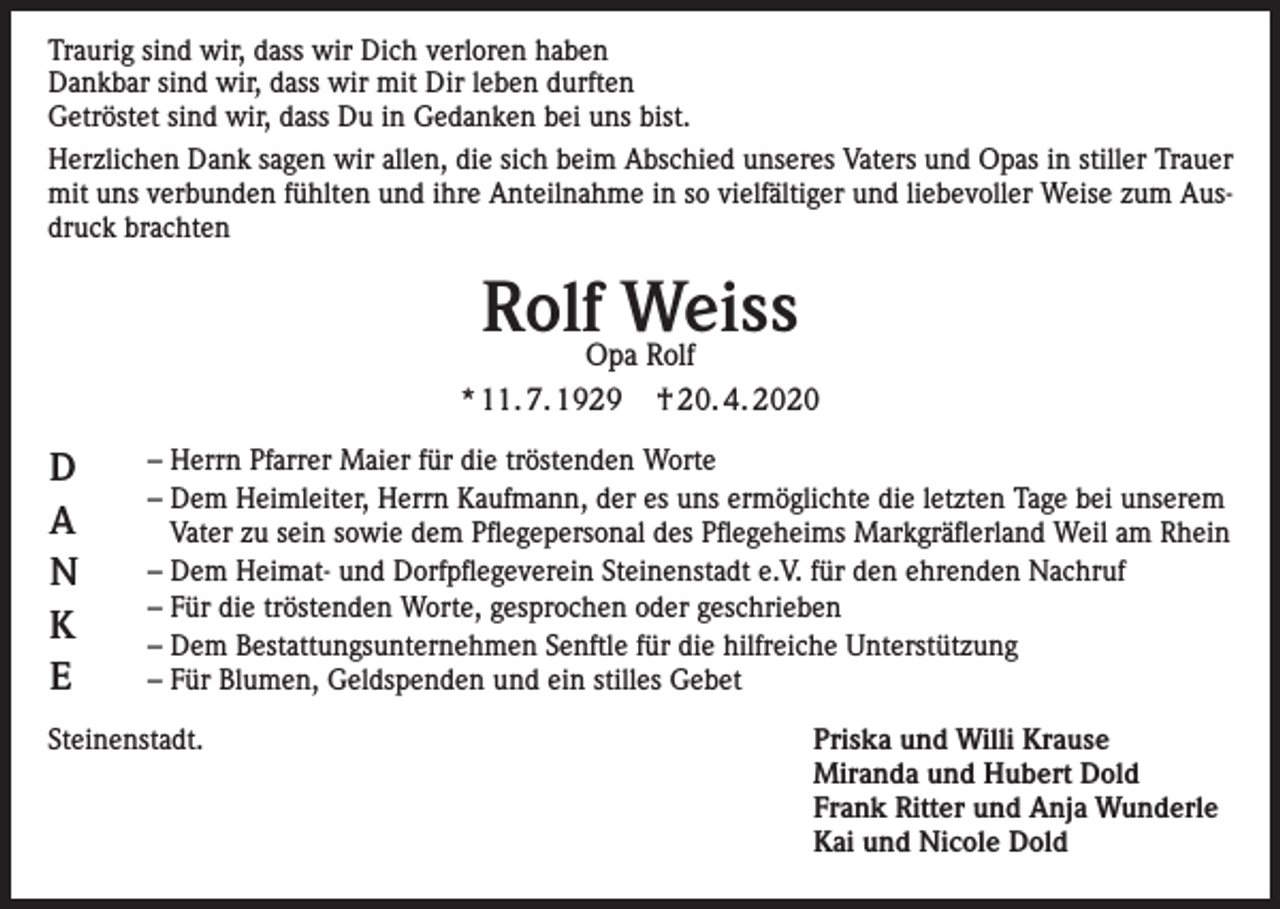 <p>Traurig sind wir, dass wir Dich verloren haben<br />Dankbar sind wir, dass wir mit Dir leben durften<br />Getröstet sind wir, dass Du in Gedanken bei uns bist.<br />Herzlichen Dank sagen wir allen, die sich beim Abschied unseres Vaters und Opas in stiller Trauer<br />mit uns verbunden fühlten und ihre Anteilnahme in so vielfältiger und liebevoller Weise zum Ausdruck brachten</p><p>RolfOpaWeiss<br />Rolf<br />* 11. 7. 1929</p><p>D<br />A<br />N<br />K<br />E</p><p>† 20. 4. 2020</p><p>– Herrn Pfarrer Maier für die tröstenden Worte<br />– Dem Heimleiter, Herrn Kaufmann, der es uns ermöglichte die letzten Tage bei unserem<br />Vater zu sein sowie dem Pflegepersonal des Pflegeheims Markgräflerland Weil am Rhein<br />– Dem Heimat- und Dorfpflegeverein Steinenstadt e.V. für den ehrenden Nachruf<br />– Für die tröstenden Worte, gesprochen oder geschrieben<br />– Dem Bestattungsunternehmen Senftle für die hilfreiche Unterstützung<br />– Für Blumen, Geldspenden und ein stilles Gebet</p><p>Steinenstadt.<br />Priska und Willi Krause<br />Miranda und Hubert Dold<br />Frank Ritter und Anja Wunderle<br />Kai und Nicole Dold</p>