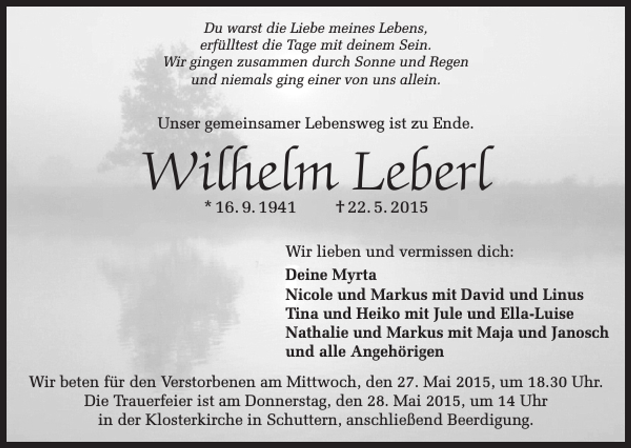 <p>Du warst die Liebe meines Lebens,<br />erfülltest die Tage mit deinem Sein.<br />Wir gingen zusammen durch Sonne und Regen<br />und niemals ging einer von uns allein.</p><p>Unser gemeinsamer Lebensweg ist zu Ende.</p><p>Wilhelm Leberl<br />* 16. 9. 1941</p><p>† 22. 5. 2015</p><p>Wir lieben und vermissen dich:<br />Deine Myrta<br />Nicole und Markus mit David und Linus<br />Tina und Heiko mit Jule und Ella-Luise<br />Nathalie und Markus mit Maja und Janosch<br />und alle Angehörigen<br />Wir beten für den Verstorbenen am Mittwoch, den 27. Mai 2015, um 18.30 Uhr.<br />Die Trauerfeier ist am Donnerstag, den 28. Mai 2015, um 14 Uhr<br />in der Klosterkirche in Schuttern, anschließend Beerdigung.</p>