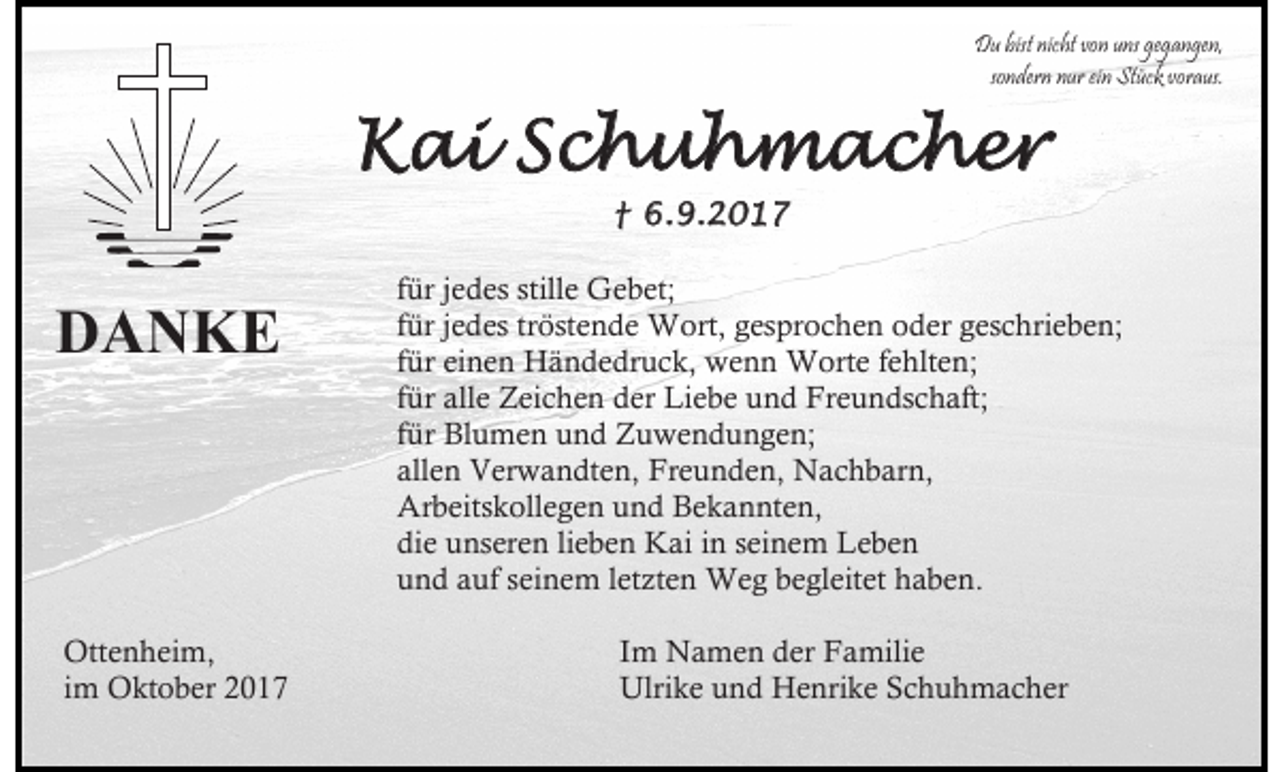 <p>Du bist nicht von uns gegangen,<br />sondern nur ein Stück voraus.</p><p>Kai Schuhmacher<br />† 6.9.2017</p><p>DANKE</p><p>Ottenheim,<br />im Oktober 2017</p><p>für jedes stille Gebet;<br />für jedes tröstende Wort, gesprochen oder geschrieben;<br />für einen Händedruck, wenn Worte fehlten;<br />für alle Zeichen der Liebe und Freundschaft;<br />für Blumen und Zuwendungen;<br />allen Verwandten, Freunden, Nachbarn,<br />Arbeitskollegen und Bekannten,<br />die unseren lieben Kai in seinem Leben<br />und auf seinem letzten Weg begleitet haben.<br />Im Namen der Familie<br />Ulrike und Henrike Schuhmacher</p>