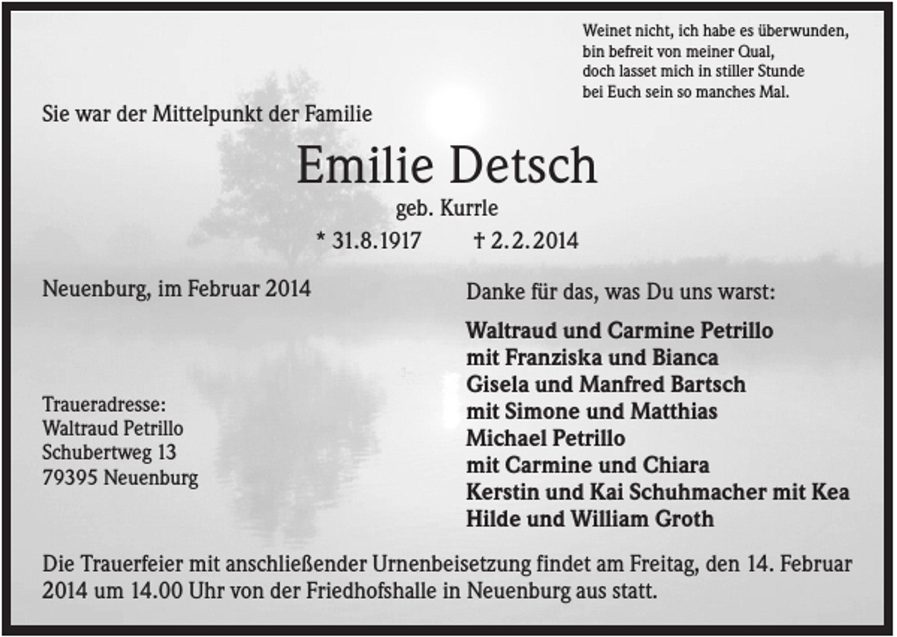 <p>Weinet nicht, ich habe es überwunden,<br />bin befreit von meiner Qual,<br />doch lasset mich in stiller Stunde<br />bei Euch sein so manches Mal.</p><p>Sie war der Mittelpunkt der Familie</p><p>Emilie Detsch<br />geb. Kurrle<br />* 31.8.1917<br />† 2. 2. 2014<br />Neuenburg, im Februar 2014</p><p>Traueradresse:<br />Waltraud Petrillo<br />Schubertweg 13<br />79395 Neuenburg</p><p>Danke für das, was Du uns warst:<br />Waltraud und Carmine Petrillo<br />mit Franziska und Bianca<br />Gisela und Manfred Bartsch<br />mit Simone und Matthias<br />Michael Petrillo<br />mit Carmine und Chiara<br />Kerstin und Kai Schuhmacher mit Kea<br />Hilde und William Groth</p><p>Die Trauerfeier mit anschließender Urnenbeisetzung findet am Freitag, den 14. Februar<br />2014 um 14.00 Uhr von der Friedhofshalle in Neuenburg aus statt.</p>