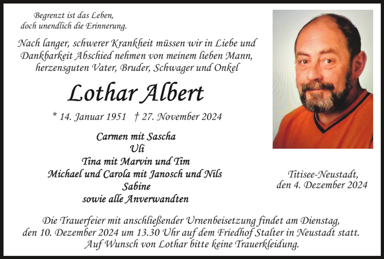 <p>Begrenzt ist das Leben,<br />doch unendlich die Erinnerung.</p><p>Nach langer, schwerer Krankheit müssen wir in Liebe und<br />Dankbarkeit Abschied nehmen von meinem lieben Mann,<br />herzensguten Vater, Bruder, Schwager und Onkel</p><p>* 14. Januar 1951 † 27. November 2024</p><p>Titisee-Neustadt,<br />den 4. Dezember 2024<br />Die Trauerfeier mit anschließender Urnenbeisetzung findet am Dienstag,<br />den 10. Dezember 2024 um 13.30 Uhr auf dem Friedhof Stalter in Neustadt statt.<br />Auf Wunsch von Lothar bitte keine Trauerkleidung.</p>