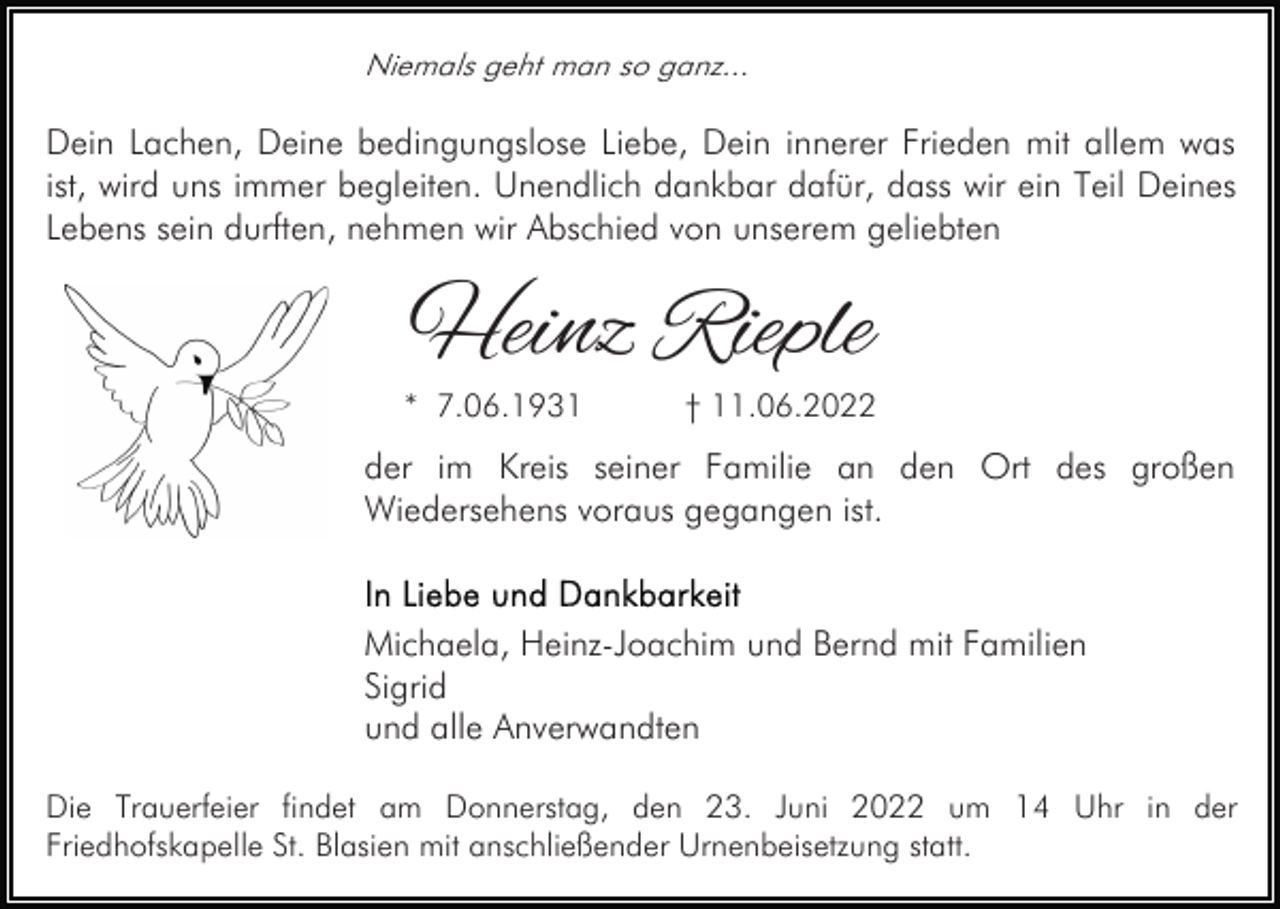 <p>Niemals geht man so ganz...</p><p>Dein Lachen, Deine bedingungslose Liebe, Dein innerer Frieden mit allem was<br />ist, wird uns immer begleiten. Unendlich dankbar dafür, dass wir ein Teil Deines<br />Lebens sein durften, nehmen wir Abschied von unserem geliebten</p><p>Heinz Rieple<br />* 7.06.1931</p><p>† 11.06.2022</p><p>der im Kreis seiner Familie an den Ort des großen<br />Wiedersehens voraus gegangen ist.</p><p>Michaela, Heinz-Joachim und Bernd mit Familien<br />Sigrid<br />und alle Anverwandten<br />Die Trauerfeier findet am Donnerstag, den 23. Juni 2022 um 14 Uhr in der<br />Friedhofskapelle St. Blasien mit anschließender Urnenbeisetzung statt.</p>