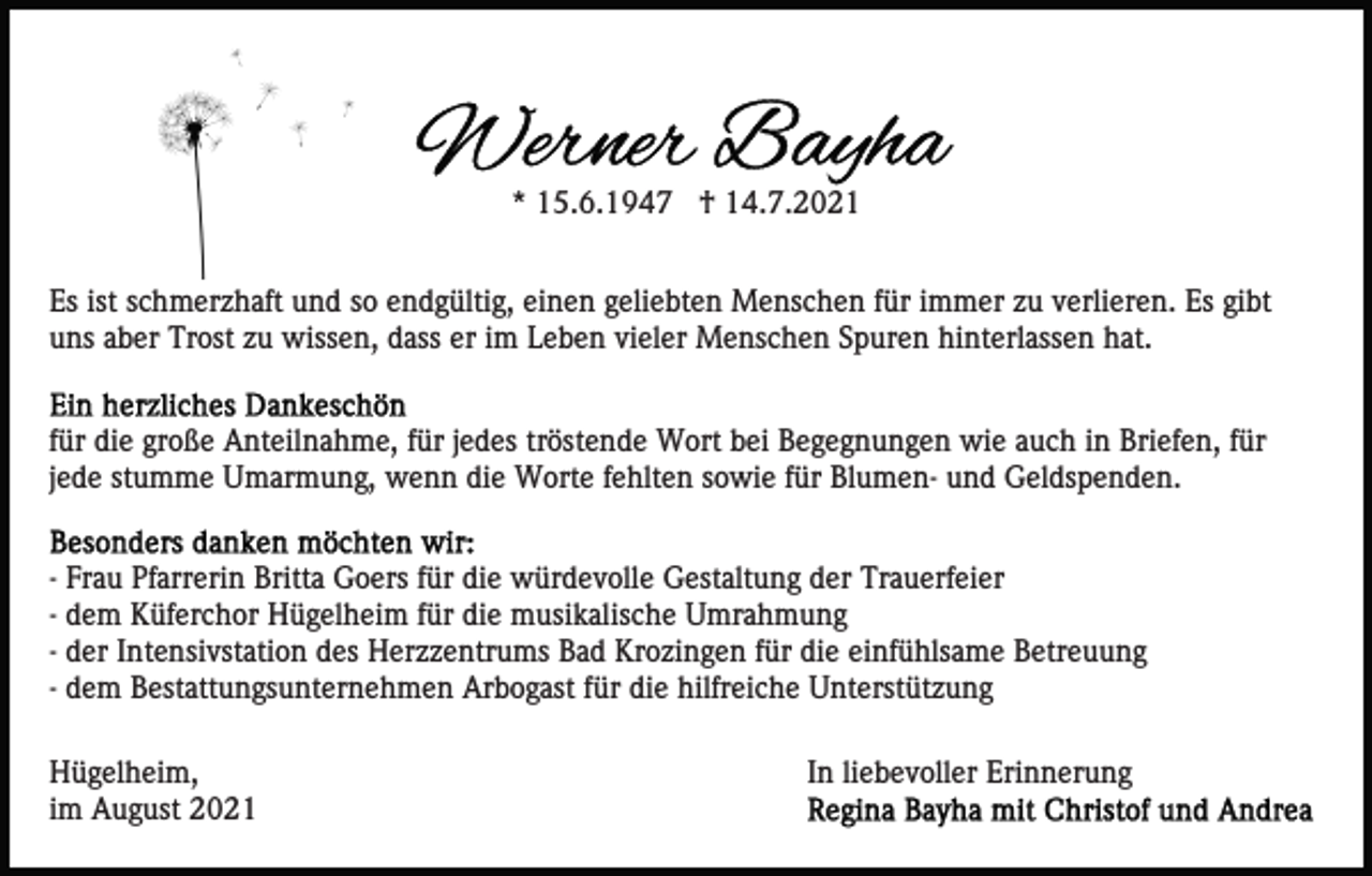 <p>* 15.6.1947 † 14.7.2021<br />Es ist schmerzhaft und so endgültig, einen geliebten Menschen für immer zu verlieren. Es gibt<br />uns aber Trost zu wissen, dass er im Leben vieler Menschen Spuren hinterlassen hat.<br />für die große Anteilnahme, für jedes tröstende Wort bei Begegnungen wie auch in Briefen, für<br />jede stumme Umarmung, wenn die Worte fehlten sowie für Blumen- und Geldspenden.<br />- Frau Pfarrerin Britta Goers für die würdevolle Gestaltung der Trauerfeier<br />- dem Küferchor Hügelheim für die musikalische Umrahmung<br />- der Intensivstation des Herzzentrums Bad Krozingen für die einfühlsame Betreuung<br />- dem Bestattungsunternehmen Arbogast für die hilfreiche Unterstützung<br />Hügelheim,<br />im August 2021</p><p>In liebevoller Erinnerung</p>