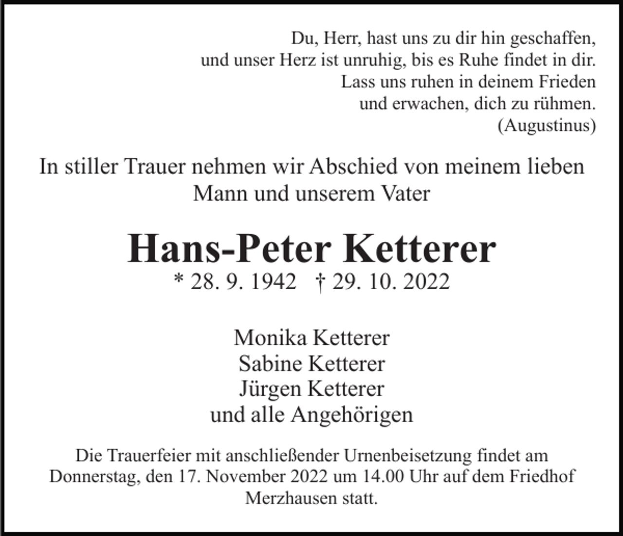 <p>Du, Herr, hast uns zu dir hin geschaffen,<br />und unser Herz ist unruhig, bis es Ruhe findet in dir.<br />Lass uns ruhen in deinem Frieden<br />und erwachen, dich zu rühmen.<br />(Augustinus)</p><p>In stiller Trauer nehmen wir Abschied von meinem lieben<br />Mann und unserem Vater</p><p>Hans-Peter Ketterer<br />* 28. 9. 1942 † 29. 10. 2022<br />Monika Ketterer<br />Sabine Ketterer<br />Jürgen Ketterer<br />und alle Angehörigen<br />Die Trauerfeier mit anschließender Urnenbeisetzung findet am<br />Donnerstag, den 17. November 2022 um 14.00 Uhr auf dem Friedhof<br />Merzhausen statt.</p>