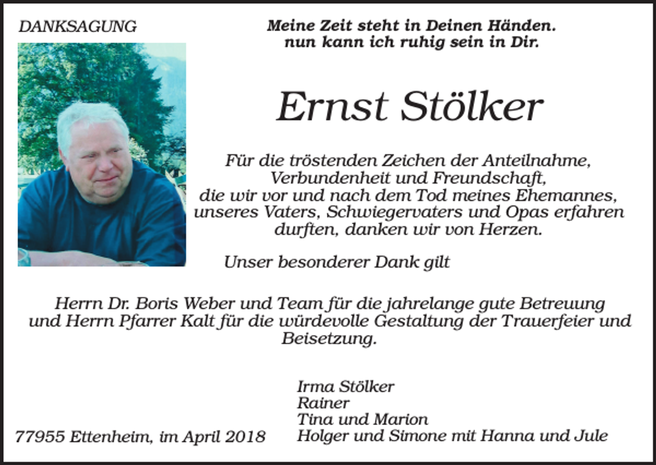 <p>Meine Zeit steht in Deinen Händen.<br />nun kann ich ruhig sein in Dir.</p><p>DANKSAGUNG</p><p>Ernst Stölker<br />Für die tröstenden Zeichen der Anteilnahme,<br />Verbundenheit und Freundschaft,<br />die wir vor und nach dem Tod meines Ehemannes,<br />unseres Vaters, Schwiegervaters und Opas erfahren<br />durften, danken wir von Herzen.<br />Unser besonderer Dank gilt<br />Herrn Dr. Boris Weber und Team für die jahrelange gute Betreuung<br />und Herrn Pfarrer Kalt für die würdevolle Gestaltung der Trauerfeier und<br />Beisetzung.</p><p>77955 Ettenheim, im April 2018</p><p>Irma Stölker<br />Rainer<br />Tina und Marion<br />Holger und Simone mit Hanna und Jule</p>