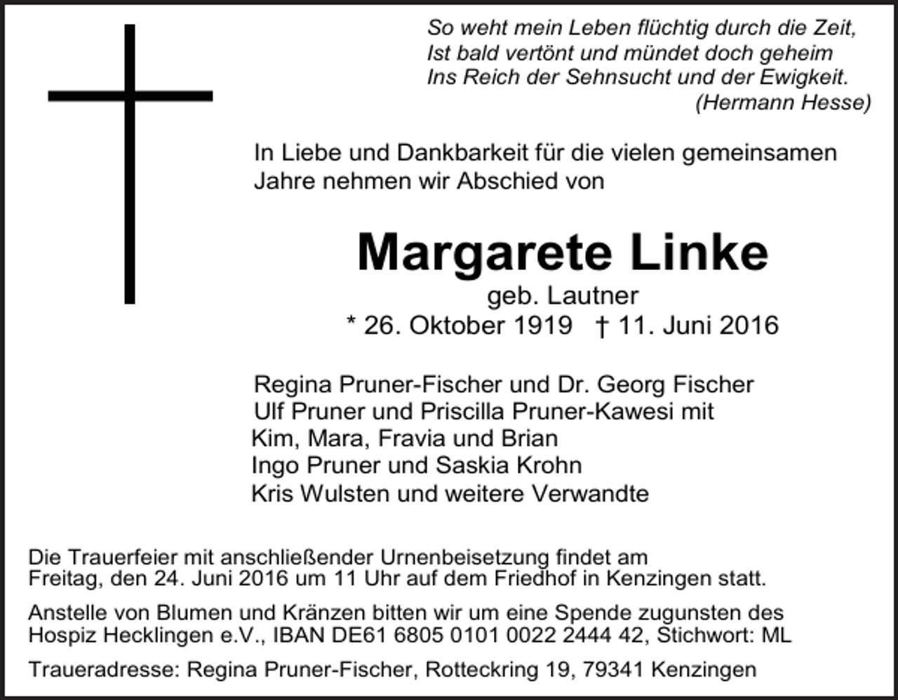 <p>So weht mein Leben flüchtig durch die Zeit,<br />Ist bald vertönt und mündet doch geheim<br />Ins Reich der Sehnsucht und der Ewigkeit.<br />(Hermann Hesse)</p><p>In Liebe und Dankbarkeit für die vielen gemeinsamen<br />Jahre nehmen wir Abschied von</p><p>Margarete Linke<br />geb. Lautner<br />* 26. Oktober 1919 † 11. Juni 2016<br />Regina Pruner-Fischer und Dr. Georg Fischer<br />Ulf Pruner und Priscilla Pruner-Kawesi mit<br />Kim, Mara, Fravia und Brian<br />Ingo Pruner und Saskia Krohn<br />Kris Wulsten und weitere Verwandte<br />Die Trauerfeier mit anschließender Urnenbeisetzung findet am<br />Freitag, den 24. Juni 2016 um 11 Uhr auf dem Friedhof in Kenzingen statt.<br />Anstelle von Blumen und Kränzen bitten wir um eine Spende zugunsten des<br />Hospiz Hecklingen e.V., IBAN DE61 6805 0101 002442, Stichwort: ML<br />Traueradresse: Regina Pruner-Fischer, Rotteckring 19, 79341 Kenzingen</p>