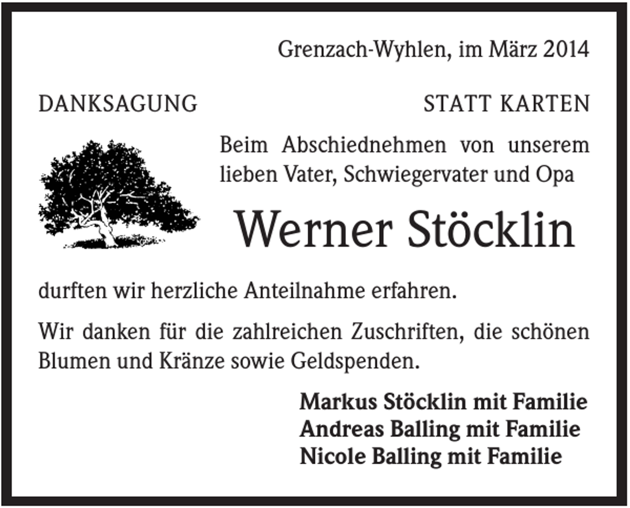 <p>Grenzach-Wyhlen, im März 2014<br />DANKSAGUNG</p><p>STATT KARTEN<br />Beim Abschiednehmen von unserem<br />lieben Vater, Schwiegervater und Opa</p><p>Werner Stöcklin<br />durften wir herzliche Anteilnahme erfahren.<br />Wir danken für die zahlreichen Zuschriften, die schönen<br />Blumen und Kränze sowie Geldspenden.<br />Markus Stöcklin mit Familie<br />Andreas Balling mit Familie<br />Nicole Balling mit Familie</p>