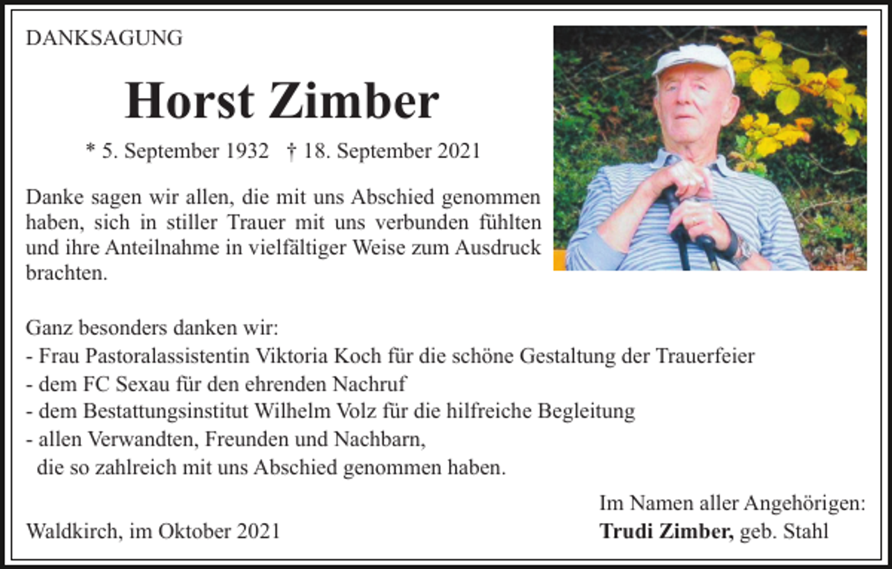 <p>DANKSAGUNG</p><p>Horst Zimber<br />* 5. September 1932 † 18. September 2021<br />Danke sagen wir allen, die mit uns Abschied genommen<br />haben, sich in stiller Trauer mit uns verbunden fühlten<br />und ihre Anteilnahme in vielfältiger Weise zum Ausdruck<br />brachten.<br />Ganz besonders danken wir:<br />- Frau Pastoralassistentin Viktoria Koch für die schöne Gestaltung der Trauerfeier<br />- dem FC Sexau für den ehrenden Nachruf<br />- dem Bestattungsinstitut Wilhelm Volz für die hilfreiche Begleitung<br />- allen Verwandten, Freunden und Nachbarn,<br />die so zahlreich mit uns Abschied genommen haben.<br />Waldkirch, im Oktober 2021</p><p>Im Namen aller Angehörigen:<br />Trudi Zimber, geb. Stahl</p>