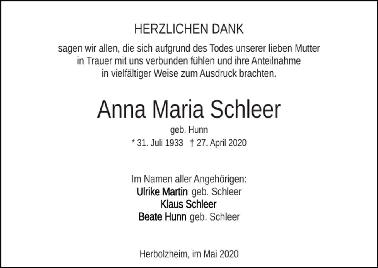 <p>HERZLICHEN DANK<br />sagen wir allen, die sich aufgrund des Todes unserer lieben Mutter<br />in Trauer mit uns verbunden fühlen und ihre Anteilnahme<br />in vielfältiger Weise zum Ausdruck brachten.</p><p>Anna Maria Schleer<br />geb. Hunn<br />* 31. Juli 1933 † 27. April 2020</p><p>Im Namen aller Angehörigen:<br />geb. Schleer<br />geb. Schleer<br />Herbolzheim, im Mai 2020</p>