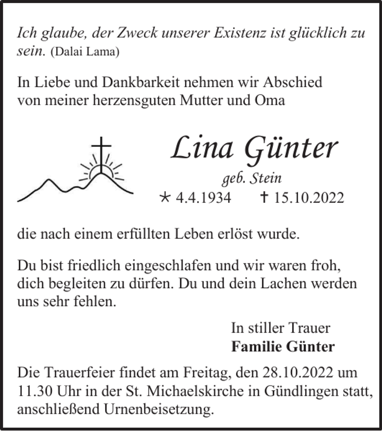 <p>Ich glaube, der Zweck unserer Existenz ist glücklich zu<br />sein. (Dalai Lama)<br />In Liebe und Dankbarkeit nehmen wir Abschied<br />von meiner herzensguten Mutter und Oma</p><p>Lina Günter<br />geb. Stein<br />* 4.4.1934</p><p>† 15.10.2022</p><p>die nach einem erfüllten Leben erlöst wurde.<br />Du bist friedlich eingeschlafen und wir waren froh,<br />dich begleiten zu dürfen. Du und dein Lachen werden<br />uns sehr fehlen.<br />In stiller Trauer<br />Familie Günter<br />Die Trauerfeier findet am Freitag, den 28.10.2022 um<br />11.30 Uhr in der St. Michaelskirche in Gündlingen statt,<br />anschließend Urnenbeisetzung.</p>