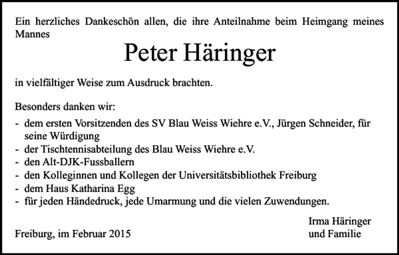 <p>Ein herzliches Dankeschön allen, die ihre Anteilnahme beim Heimgang meines<br />Mannes</p><p>Peter Häringer</p><p>in vielfältiger Weise zum Ausdruck brachten.<br />Besonders danken wir:<br />- dem ersten Vorsitzenden des SV Blau Weiss Wiehre e.V., Jürgen Schneider, für<br />seine Würdigung<br />- der Tischtennisabteilung des Blau Weiss Wiehre e.V.<br />- den Alt-DJK-Fussballern<br />- den Kolleginnen und Kollegen der Universitätsbibliothek Freiburg<br />- dem Haus Katharina Egg<br />- für jeden Händedruck, jede Umarmung und die vielen Zuwendungen.<br />Freiburg, im Februar 2015</p><p>Irma Häringer<br />und Familie</p>