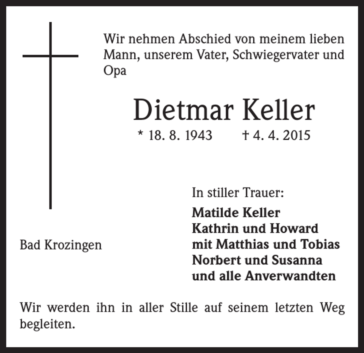 <p>Wir nehmen Abschied von meinem lieben<br />Mann, unserem Vater, Schwiegervater und<br />Opa</p><p>Dietmar Keller<br />* 18. 8. 1943 † 4. 4. 2015</p><p>Bad Krozingen</p><p>In stiller Trauer:<br />Matilde Keller<br />Kathrin und Howard<br />mit Matthias und Tobias<br />Norbert und Susanna<br />und alle Anverwandten</p><p>Wir werden ihn in aller Stille auf seinem letzten Weg<br />begleiten.</p>