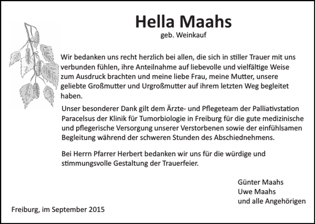 <p>Hella Maahs<br />geb. Weinkauf</p><p>Wir bedanken uns recht herzlich bei allen, die sich in s�ller Trauer mit uns<br />verbunden fühlen, ihre Anteilnahme auf liebevolle und vielfäl�ge Weise<br />zum Ausdruck brachten und meine liebe Frau, meine Mu�er, unsere<br />geliebte Großmu�er und Urgroßmu�er auf ihrem letzten Weg begleitet<br />haben.<br />Unser besonderer Dank gilt dem Ärzte­ und Pﬂegeteam der Pallia�vsta�on<br />Paracelsus der Klinik für Tumorbiologie in Freiburg für die gute medizinische<br />und pﬂegerische Versorgung unserer Verstorbenen sowie der einfühlsamen<br />Begleitung während der schweren Stunden des Abschiednehmens.<br />Bei Herrn Pfarrer Herbert bedanken wir uns für die würdige und<br />s�mmungsvolle Gestaltung der Trauerfeier.<br />Günter Maahs<br />Uwe Maahs<br />und alle Angehörigen<br />Freiburg, im September 2015</p>