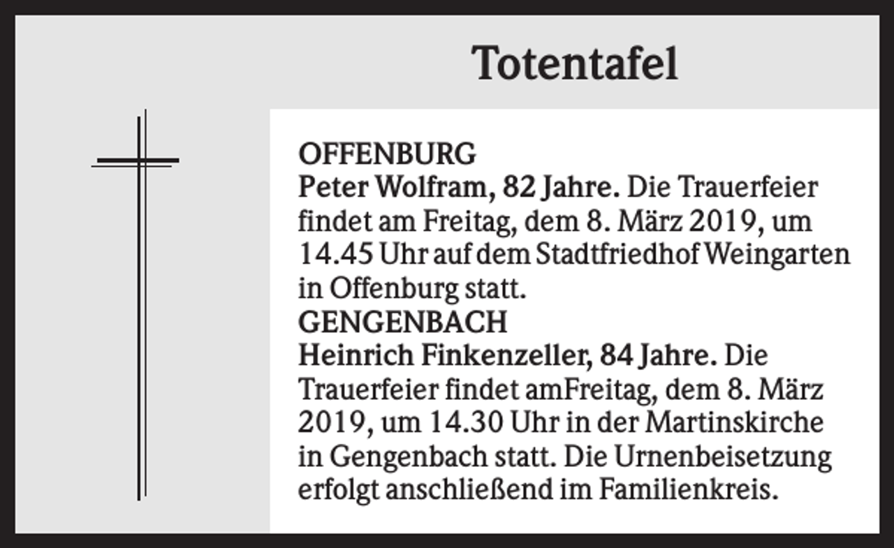 <p>Totentafel<br />OFFENBURG<br />Peter Wolfram, 82 Jahre. Die Trauerfeier<br />findet am Freitag, dem 8. März 2019, um<br />14.45 Uhr auf dem Stadtfriedhof Weingarten<br />in Offenburg statt.<br />GENGENBACH<br />Heinrich Finkenzeller, 84 Jahre. Die<br />Trauerfeier findet amFreitag, dem 8. März<br />2019, um 14.30 Uhr in der Martinskirche<br />in Gengenbach statt. Die Urnenbeisetzung<br />erfolgt anschließend im Familienkreis.</p>