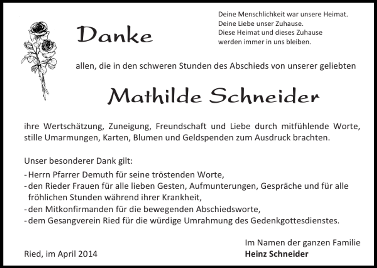 <p>Danke</p><p>Deine Menschlichkeit war unsere Heimat.<br />Deine Liebe unser Zuhause.<br />Diese Heimat und dieses Zuhause<br />werden immer in uns bleiben.</p><p>allen, die in den schweren Stunden des Abschieds von unserer geliebten</p><p>Mathilde Schneider<br />ihre Wertschätzung, Zuneigung, Freundschaft und Liebe durch mitfühlende Worte,<br />stille Umarmungen, Karten, Blumen und Geldspenden zum Ausdruck brachten.<br />Unser besonderer Dank gilt:<br />- Herrn Pfarrer Demuth für seine tröstenden Worte,<br />- den Rieder Frauen für alle lieben Gesten, Aufmunterungen, Gespräche und für alle<br />fröhlichen Stunden während ihrer Krankheit,<br />- den Mitkonfirmanden für die bewegenden Abschiedsworte,<br />- dem Gesangverein Ried für die würdige Umrahmung des Gedenkgottesdienstes.<br />Ried, im April 2014</p><p>Im Namen der ganzen Familie<br />Heinz Schneider</p>