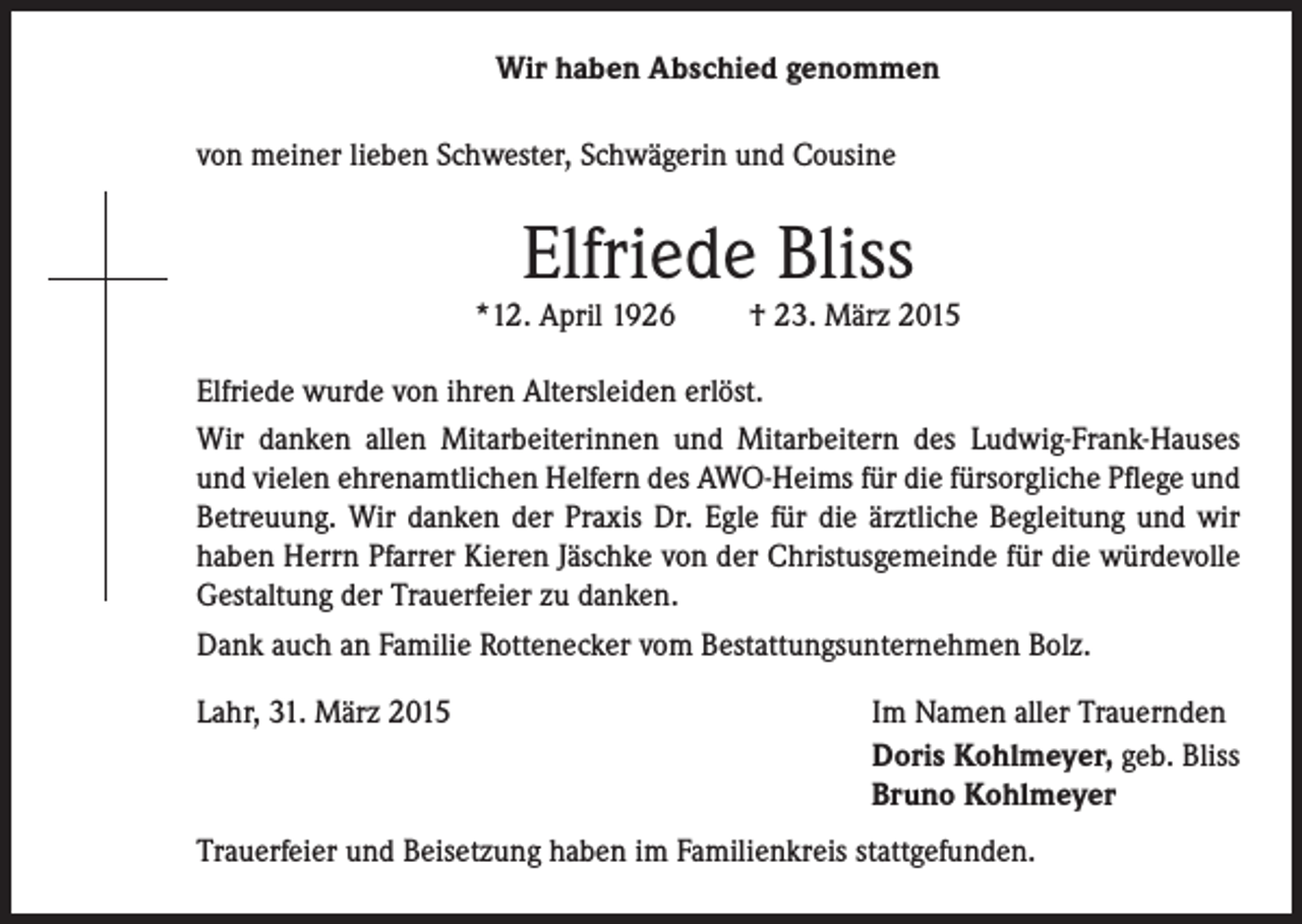 <p>Wir haben Abschied genommen<br />von meiner lieben Schwester, Schwägerin und Cousine</p><p>Elfriede Bliss</p><p>*12. April 1926</p><p>† 23. März 2015</p><p>Elfriede wurde von ihren Altersleiden erlöst.<br />Wir danken allen Mitarbeiterinnen und Mitarbeitern des Ludwig-Frank-Hauses<br />und vielen ehrenamtlichen Helfern des AWO-Heims für die fürsorgliche Pflege und<br />Betreuung. Wir danken der Praxis Dr. Egle für die ärztliche Begleitung und wir<br />haben Herrn Pfarrer Kieren Jäschke von der Christusgemeinde für die würdevolle<br />Gestaltung der Trauerfeier zu danken.<br />Dank auch an Familie Rottenecker vom Bestattungsunternehmen Bolz.<br />Lahr, 31. März 2015</p><p>Im Namen aller Trauernden<br />Doris Kohlmeyer, geb. Bliss<br />Bruno Kohlmeyer</p><p>Trauerfeier und Beisetzung haben im Familienkreis stattgefunden.</p>