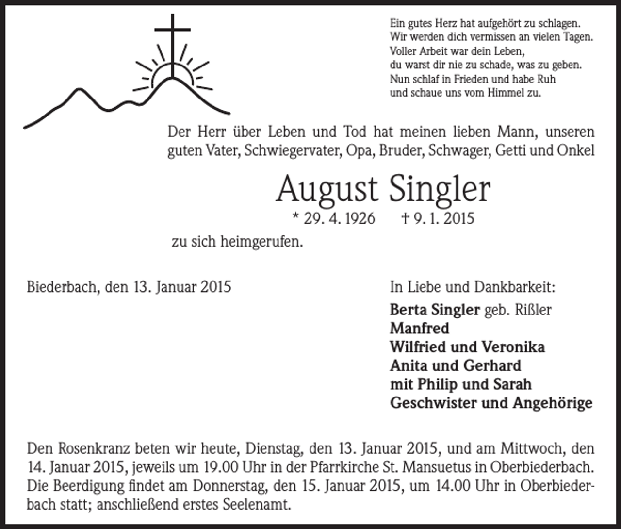 <p>Ein gutes Herz hat aufgehört zu schlagen.<br />Wir werden dich vermissen an vielen Tagen.<br />Voller Arbeit war dein Leben,<br />du warst dir nie zu schade, was zu geben.<br />Nun schlaf in Frieden und habe Ruh<br />und schaue uns vom Himmel zu.</p><p>Der Herr über Leben und Tod hat meinen lieben Mann, unseren<br />­guten Vater, Schwiegervater, Opa, Bruder, Schwager, Getti und Onkel</p><p>August Singler</p><p>* 29. 4. 1926 † 9. 1. 2015<br />zu sich heimgerufen.<br />Biederbach, den 13. Januar 2015</p><p>In Liebe und Dankbarkeit:<br />Berta Singler geb. Rißler<br />Manfred<br />Wilfried und Veronika<br />Anita und Gerhard<br />mit Philip und Sarah<br />Geschwister und Angehörige</p><p>Den Rosenkranz beten wir heute, Dienstag, den 13. Januar 2015, und am Mittwoch, den<br />14. Januar 2015, jeweils um 19.00 Uhr in der Pfarrkirche St. Mansuetus in Oberbiederbach.<br />Die Beerdigung findet am Donnerstag, den 15. Januar 2015, um 14.00 Uhr in Oberbiederbach statt; anschließend erstes Seelenamt.</p>