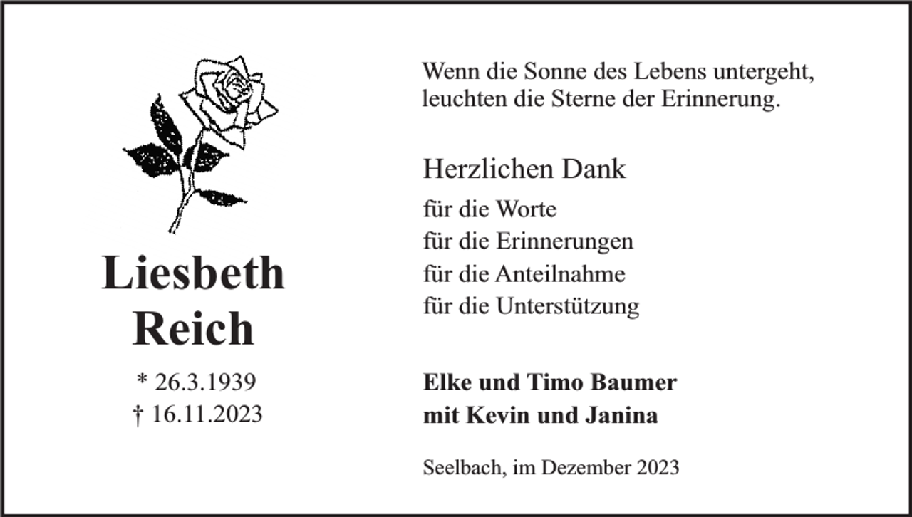 <p>Wenn die Sonne des Lebens untergeht,<br />leuchten die Sterne der Erinnerung.</p><p>Herzlichen Dank</p><p>Liesbeth<br />Reich<br />* 26.3.1939<br />† 16.11.2023</p><p>für die Worte<br />für die Erinnerungen<br />für die Anteilnahme<br />für die Unterstützung<br />Elke und Timo Baumer<br />mit Kevin und Janina<br />Seelbach, im Dezember 2023</p>