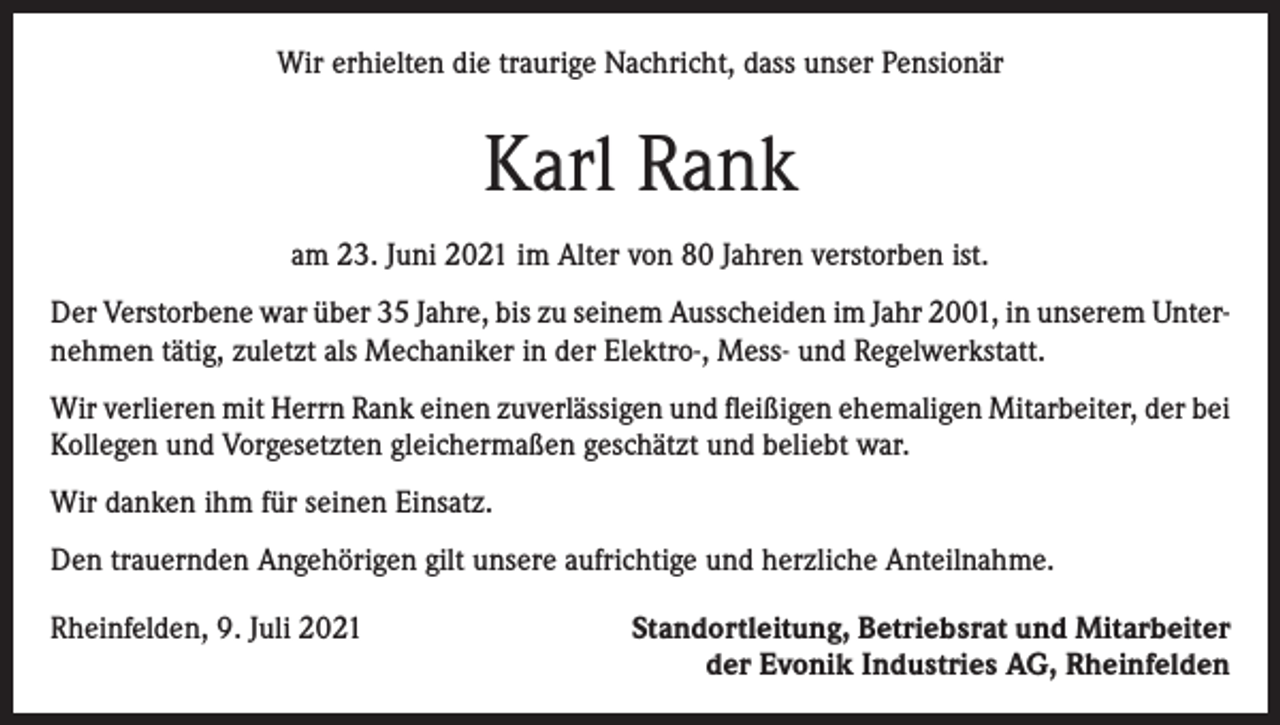 <p>Wir erhielten die traurige Nachricht, dass unser Pensionär</p><p>Karl Rank<br />am 23. Juni 2021 im Alter von 80 Jahren verstorben ist.<br />Der Verstorbene war über 35 Jahre, bis zu seinem Ausscheiden im Jahr 2001, in unserem Unternehmen tätig, zuletzt als Mechaniker in der Elektro-, Mess- und Regelwerkstatt.<br />Wir verlieren mit Herrn Rank einen zuverlässigen und fleißigen ehemaligen Mitarbeiter, der bei<br />Kollegen und Vorgesetzten gleichermaßen geschätzt und beliebt war.<br />Wir danken ihm für seinen Einsatz.<br />Den trauernden Angehörigen gilt unsere aufrichtige und herzliche Anteilnahme.<br />Rheinfelden, 9. Juli 2021</p><p>Standortleitung, Betriebsrat und Mitarbeiter<br />der Evonik Industries AG, Rheinfelden</p>