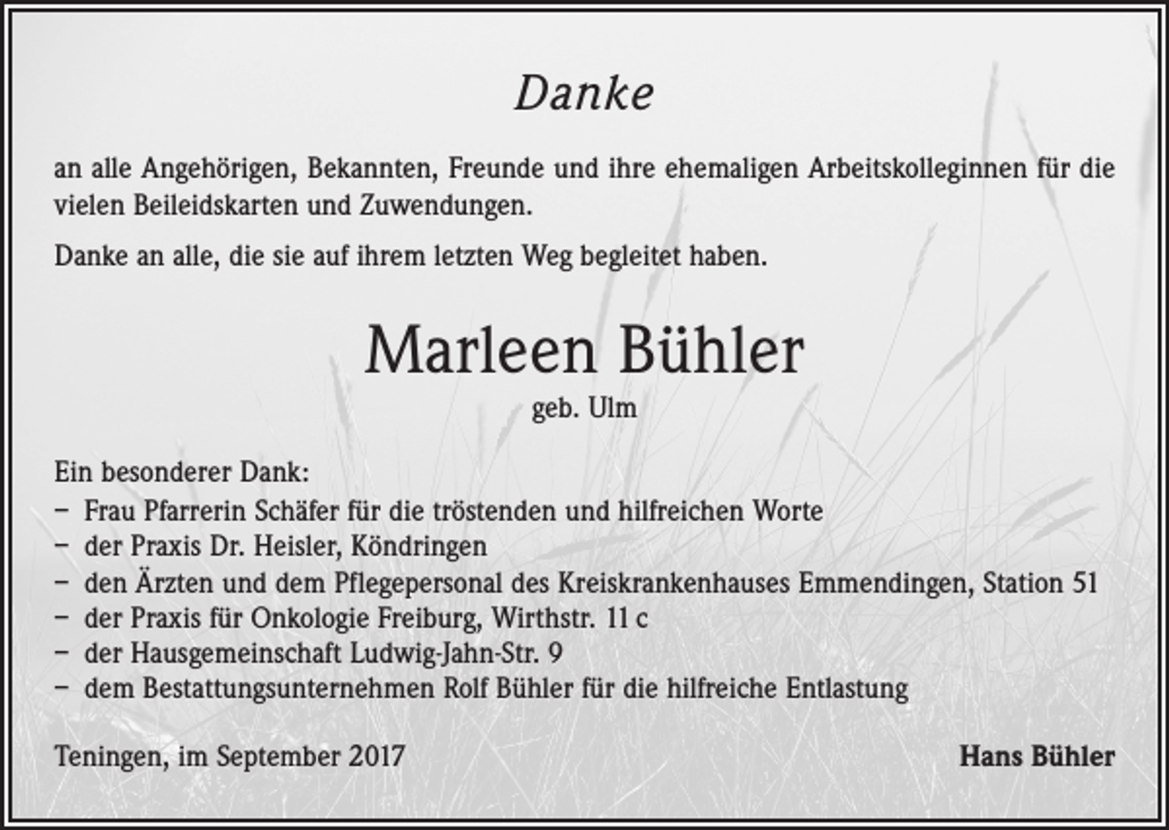 <p>Danke<br />an alle Angehörigen, Bekannten, Freunde und ihre ehemaligen Arbeitskolleginnen für die<br />vielen Beileidskarten und Zuwendungen.<br />Danke an alle, die sie auf ihrem letzten Weg begleitet haben.</p><p>Marleen Bühler<br />geb. Ulm</p><p>Ein besonderer Dank:<br />– Frau Pfarrerin Schäfer für die tröstenden und hilfreichen Worte<br />– der Praxis Dr. Heisler, Köndringen<br />– den Ärzten und dem Pflegepersonal des Kreiskrankenhauses Emmendingen, Station 51<br />– der Praxis für Onkologie Freiburg, Wirthstr. 11 c<br />– der Hausgemeinschaft Ludwig-Jahn-Str. 9<br />– dem Bestattungsunternehmen Rolf Bühler für die hilfreiche Entlastung<br />Teningen, im September 2017</p><p>Hans Bühler</p>