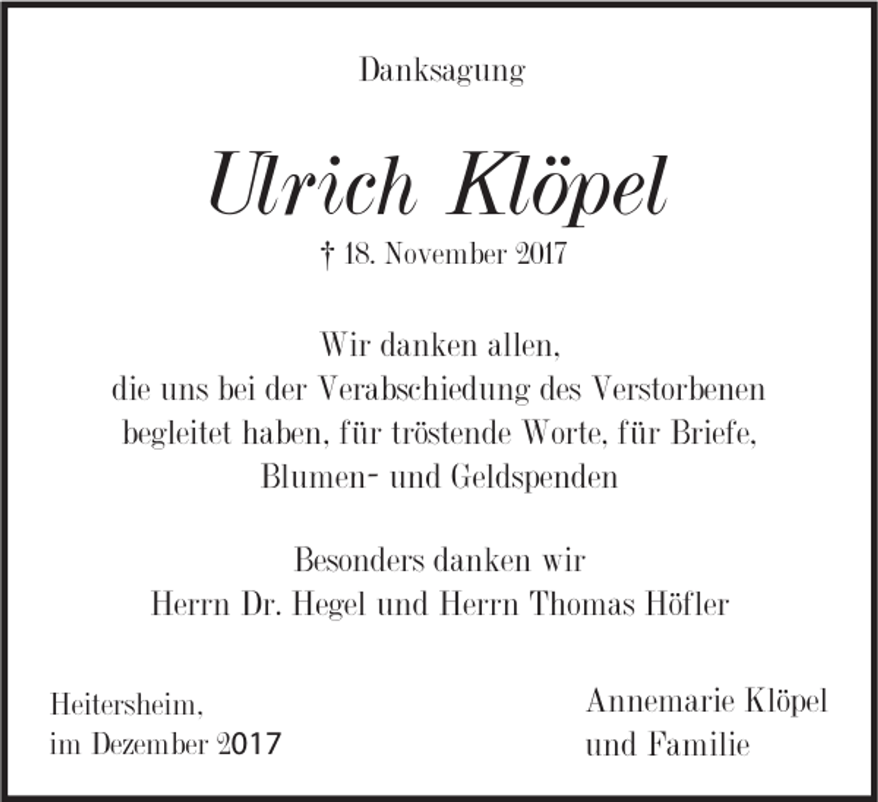 <p>DDanksagung<br />a n ks a g u n g</p><p>Ulrich<br />Ulric<br />h Klöpel<br />Klö pel<br />†† 18.<br />1 8. November<br />No ve m ber 2017<br />2 017</p><p>Wir<br />a n ke n alle<br />n,<br />Wird danken<br />allen,<br />die<br />u ns bei<br />Ver a bsc hie d u n g des<br />Verstor be ne n<br />die uns<br />bei der<br />der Verabschiedung<br />des Verstorbenen<br />begleitet<br />tröstende<br />be<br />gleitet haben,<br />h a be n, ffür<br />ür tröste<br />n de Worte,<br />Worte, ffür<br />ür Briefe,<br />Briefe,<br />Bl<br />u me n- uund<br />n d Geldspenden<br />Gel ds pe n de n<br />BlumenBeso<br />n ders ddanken<br />a n ke n wir<br />wir<br />Besonders<br />Herr<br />n Dr.<br />gel uund<br />n d Herr<br />n TThomas<br />ho m as Höfler<br />Herrn<br />Dr. He<br />Hegel<br />Herrn<br />Höfler<br />Heiters hei m,<br />Heitersheim,<br />iimm Dezember<br />Deze m ber 2017<br />20 1 7</p><p>A n ne m arie Klö<br />Annemarie<br />Klöpel<br />pel<br />uund<br />n d Familie<br />F a milie</p>