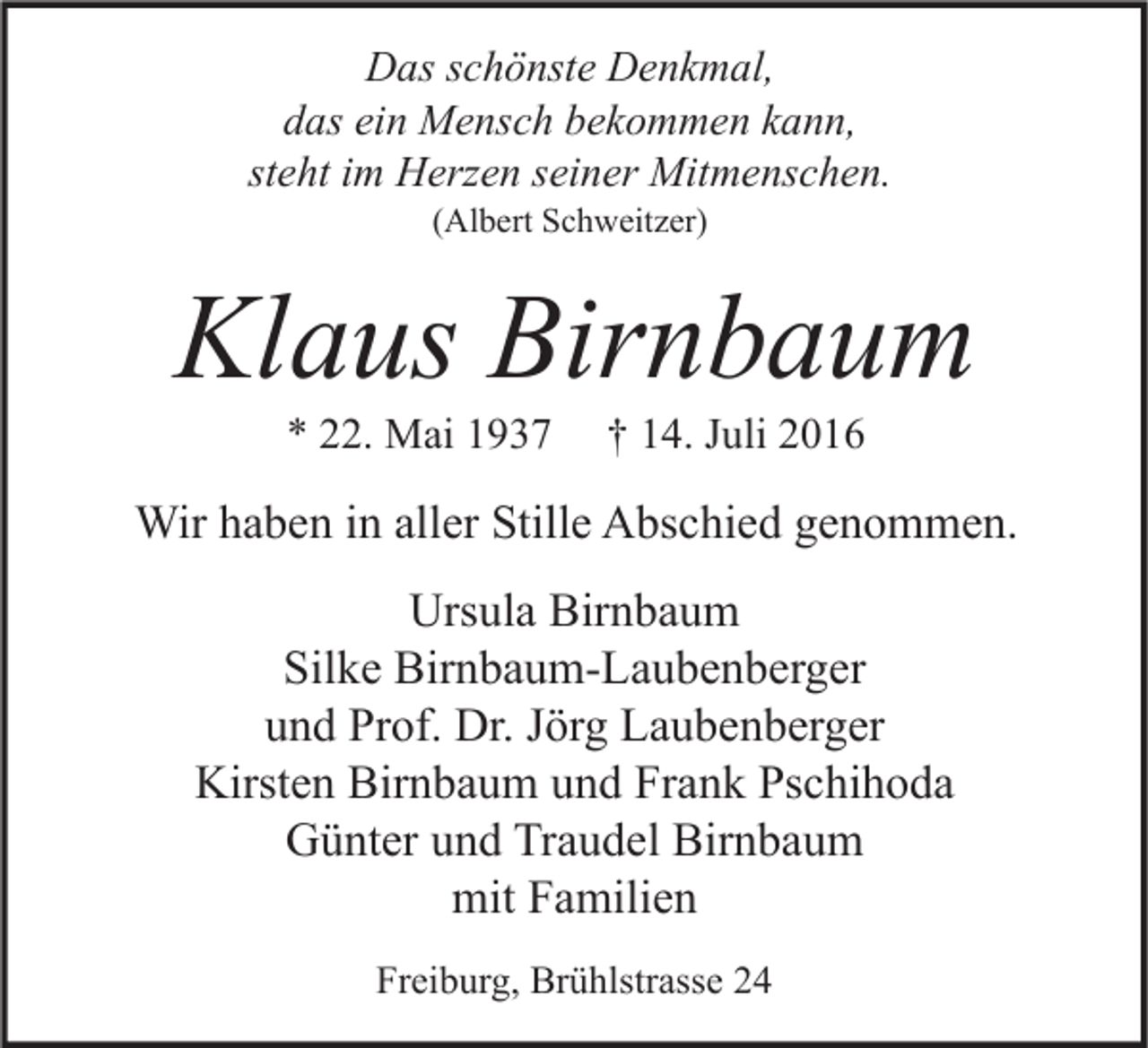 <p>Das schönste Denkmal,<br />das ein Mensch bekommen kann,<br />steht im Herzen seiner Mitmenschen.<br />(Albert Schweitzer)</p><p>Klaus Birnbaum<br />* 22. Mai 1937</p><p>† 14. Juli 2016</p><p>Wir haben in aller Stille Abschied genommen.<br />Ursula Birnbaum<br />Silke Birnbaum-Laubenberger<br />und Prof. Dr. Jörg Laubenberger<br />Kirsten Birnbaum und Frank Pschihoda<br />Günter und Traudel Birnbaum<br />mit Familien<br />Freiburg, Brühlstrasse 24</p>