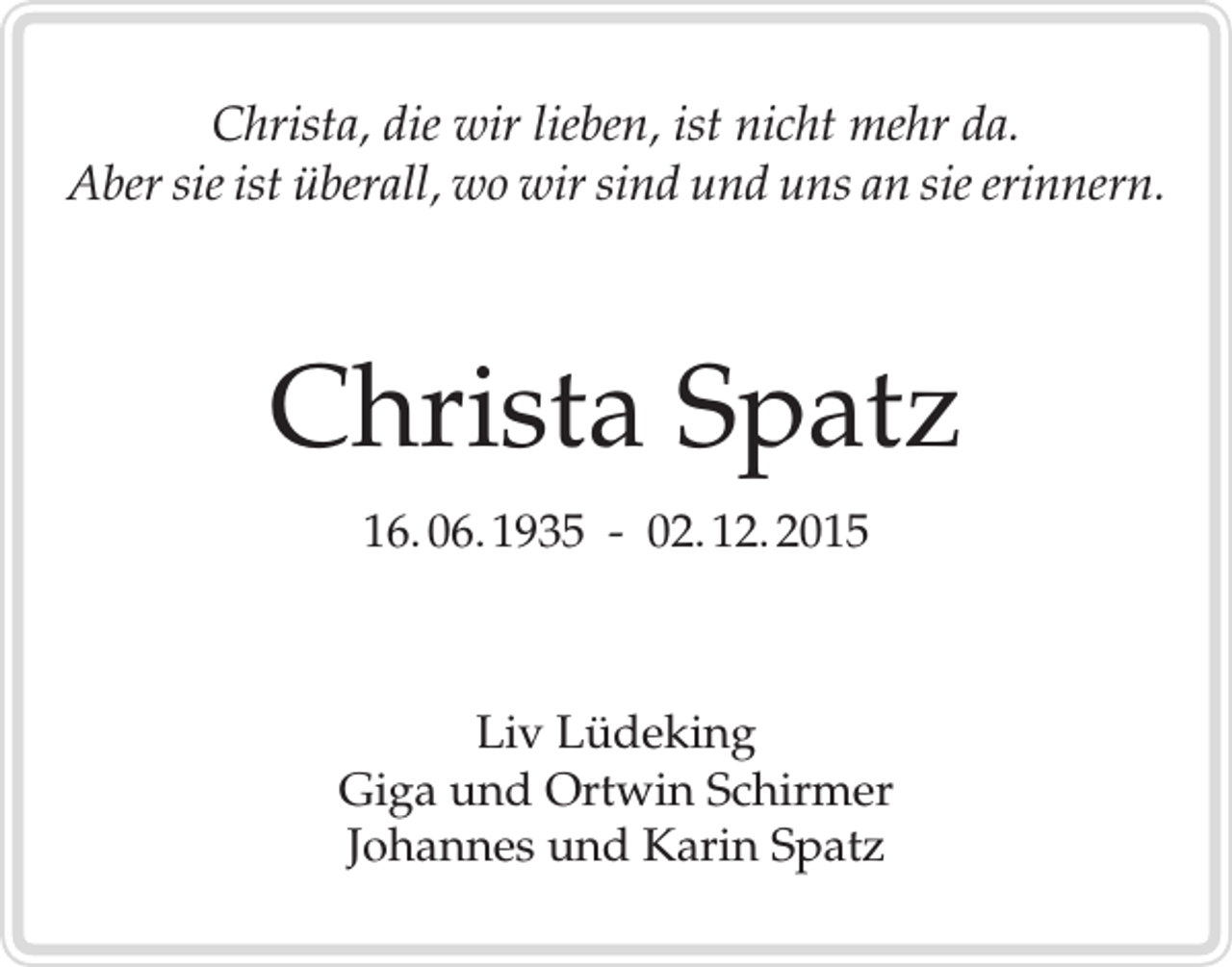 <p>Christa, die wir lieben, ist nicht mehr da.<br />Aber sie ist überall, wo wir sind und uns an sie erinnern.</p><p>Christa Spatz<br />16. 06. 1935 - 02. 12. 2015</p><p>Liv Lüdeking<br />Giga und Ortwin Schirmer<br />Johannes und Karin Spatz</p>