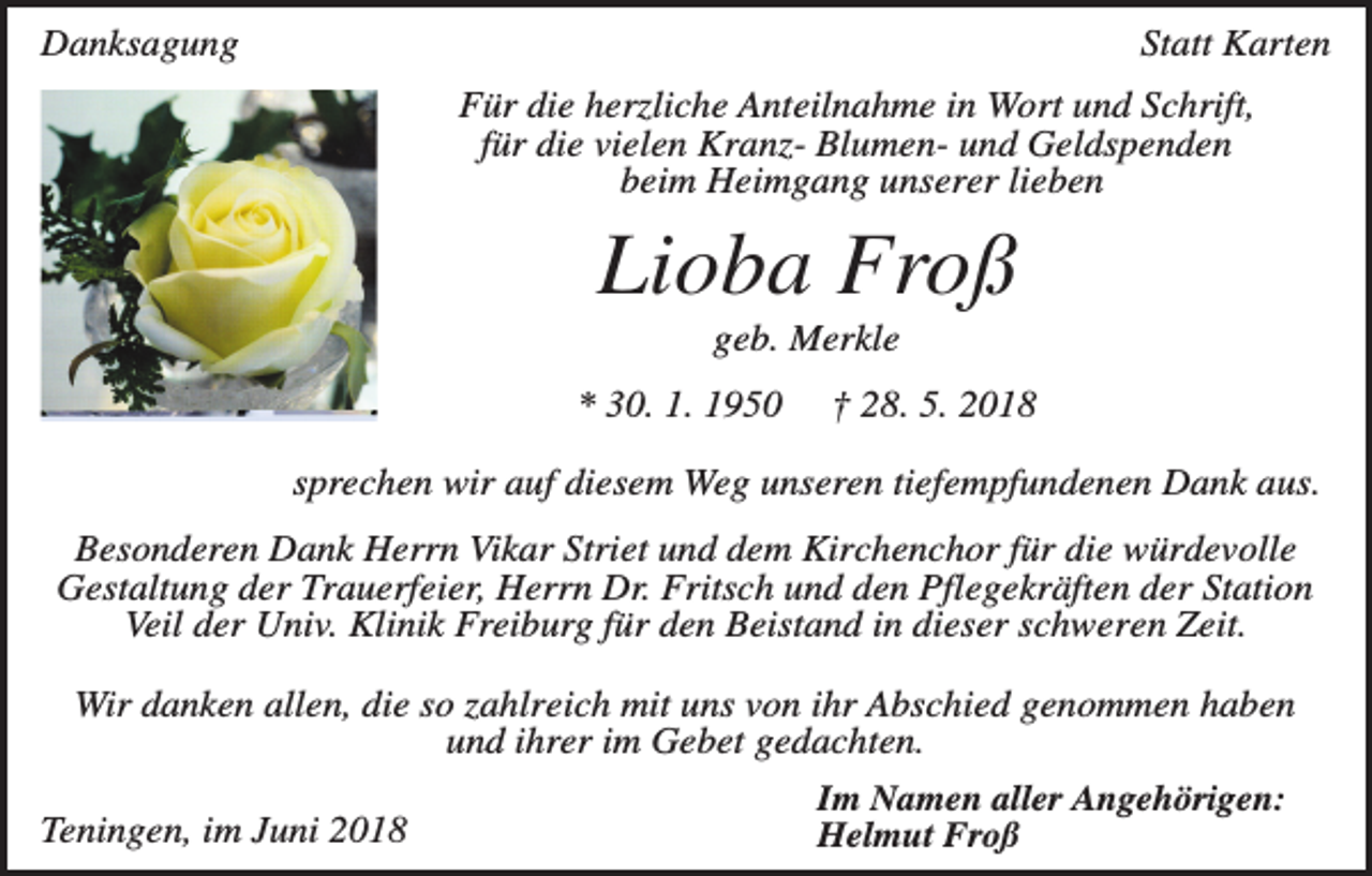 <p>Danksagung</p><p>Statt Karten<br />Für die herzliche Anteilnahme in Wort und Schrift,<br />für die vielen Kranz- Blumen- und Geldspenden<br />beim Heimgang unserer lieben</p><p>Lioba Froß<br />geb. Merkle<br />* 30. 1. 1950</p><p>† 28. 5. 2018</p><p>sprechen wir auf diesem Weg unseren tiefempfundenen Dank aus.<br />Besonderen Dank Herrn Vikar Striet und dem Kirchenchor für die würdevolle<br />Gestaltung der Trauerfeier, Herrn Dr. Fritsch und den Pflegekräften der Station<br />Veil der Univ. Klinik Freiburg für den Beistand in dieser schweren Zeit.<br />Wir danken allen, die so zahlreich mit uns von ihr Abschied genommen haben<br />und ihrer im Gebet gedachten.<br />Teningen, im Juni 2018</p><p>Im Namen aller Angehörigen:<br />Helmut Froß</p>