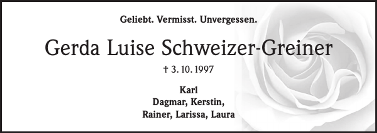 <p>Geliebt. Vermisst. Unvergessen.</p><p>Gerda Luise Schweizer-Greiner<br />† 3. 10. 1997<br />Karl<br />Dagmar, Kerstin,<br />Rainer, Larissa, Laura</p>