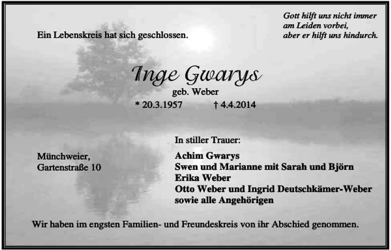 <p>Ein Lebenskreis hat sich geschlossen.</p><p>Gott hilft uns nicht immer<br />am Leiden vorbei,<br />aber er hilft uns hindurch.</p><p>Inge Gwarys<br />geb. Weber<br />* 20.3.1957<br />† 4.4.2014</p><p>In stiller Trauer:<br />Münchweier,<br />Gartenstraße 10</p><p>Achim Gwarys<br />Swen und Marianne mit Sarah und Björn<br />Erika Weber<br />Otto Weber und Ingrid Deutschkämer-Weber<br />sowie alle Angehörigen</p><p>Wir haben im engsten Familien- und Freundeskreis von ihr Abschied genommen.</p>