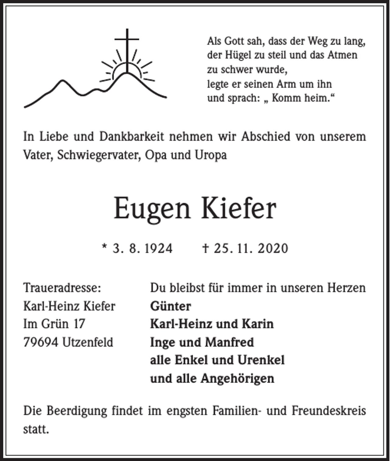 <p>Als Gott sah, dass der Weg zu lang,<br />der Hügel zu steil und das Atmen<br />zu schwer wurde,<br />legte er seinen Arm um ihn<br />und sprach: „ Komm heim.“</p><p>In Liebe und Dankbarkeit nehmen wir Abschied von unserem<br />Vater, Schwiegervater, Opa und Uropa</p><p>Eugen Kiefer<br />* 3. 8. 1924 † 25. 11. 2020<br />Traueradresse:<br />Karl-Heinz Kiefer<br />Im Grün 19694 Utzenfeld</p><p>Du bleibst für immer in unseren Herzen<br />Günter<br />Karl-Heinz und Karin<br />Inge und Manfred<br />alle Enkel und Urenkel<br />und alle Angehörigen</p><p>Die Beerdigung findet im engsten Familien- und Freundeskreis<br />statt.</p>