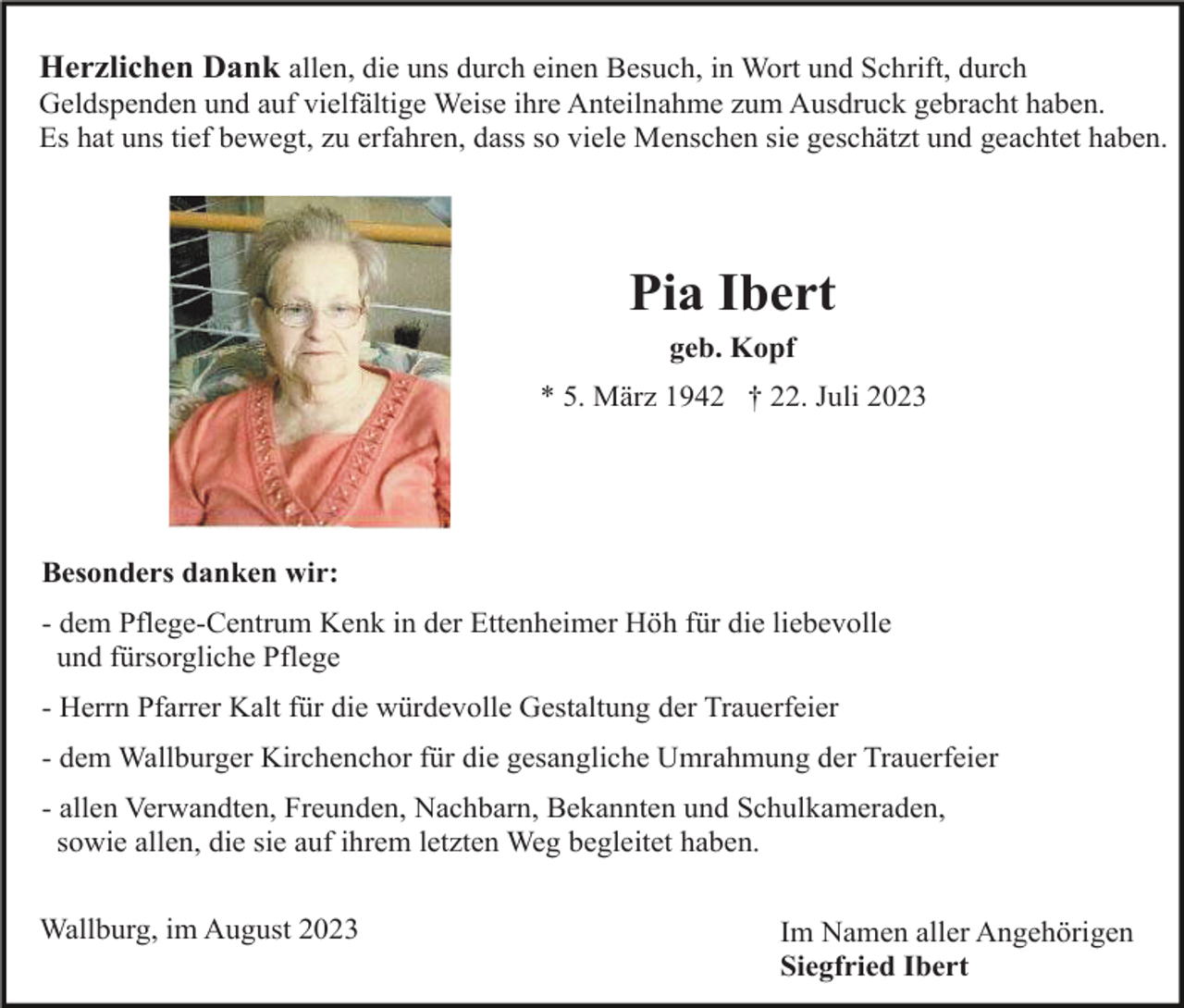 <p>Herzlichen Dank allen, die uns durch einen Besuch, in Wort und Schrift, durch<br />Geldspenden und auf vielfältige Weise ihre Anteilnahme zum Ausdruck gebracht haben.<br />Es hat uns tief bewegt, zu erfahren, dass so viele Menschen sie geschätzt und geachtet haben.</p><p>Pia Ibert<br />geb. Kopf<br />* 5. März 1942 † 22. Juli 2023</p><p>Besonders danken wir:<br />- dem Pflege-Centrum Kenk in der Ettenheimer Höh für die liebevolle<br />und fürsorgliche Pflege<br />- Herrn Pfarrer Kalt für die würdevolle Gestaltung der Trauerfeier<br />- dem Wallburger Kirchenchor für die gesangliche Umrahmung der Trauerfeier<br />- allen Verwandten, Freunden, Nachbarn, Bekannten und Schulkameraden,<br />sowie allen, die sie auf ihrem letzten Weg begleitet haben.<br />Wallburg, im August 2023</p><p>Im Namen aller Angehörigen<br />Siegfried Ibert</p>