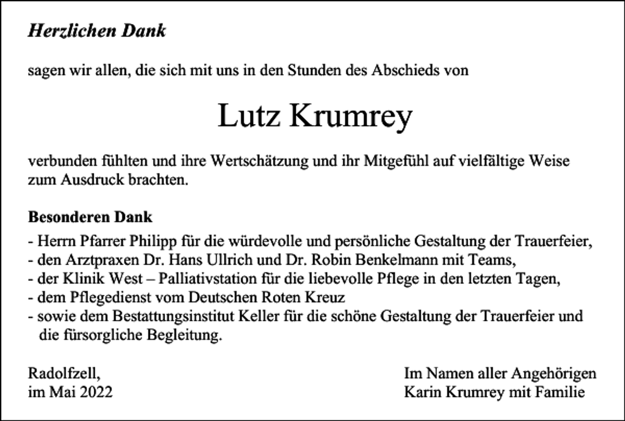 <p>Herzlichen Dank<br />sagen wir allen, die sich mit uns in den Stunden des Abschieds von</p><p>Lutz Krumrey<br />verbunden fühlten und ihre Wertschätzung und ihr Mitgefühl auf vielfältige Weise<br />zum Ausdruck brachten.<br />Besonderen Dank<br />- Herrn Pfarrer Philipp für die würdevolle und persönliche Gestaltung der Trauerfeier,<br />- den Arztpraxen Dr. Hans Ullrich und Dr. Robin Benkelmann mit Teams,<br />- der Klinik West – Palliativstation für die liebevolle Pflege in den letzten Tagen,<br />- dem Pflegedienst vom Deutschen Roten Kreuz<br />- sowie dem Bestattungsinstitut Keller für die schöne Gestaltung der Trauerfeier und<br />die fürsorgliche Begleitung.<br />Radolfzell,<br />im Mai 2022</p><p>Im Namen aller Angehörigen<br />Karin Krumrey mit Familie</p>