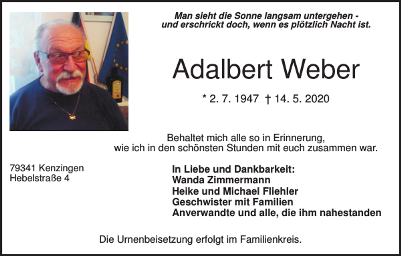 <p>Man sieht die Sonne langsam untergehen und erschrickt doch, wenn es plötzlich Nacht ist.</p><p>Adalbert Weber<br />* 2. 7. 1947 † 14. 5. 2020</p><p>Behaltet mich alle so in Erinnerung,<br />wie ich in den schönsten Stunden mit euch zusammen war.<br />79341 Kenzingen<br />Hebelstraße 4</p><p>In Liebe und Dankbarkeit:<br />Wanda Zimmermann<br />Heike und Michael Fliehler<br />Geschwister mit Familien<br />Anverwandte und alle, die ihm nahestanden<br />Die Urnenbeisetzung erfolgt im Familienkreis.</p>