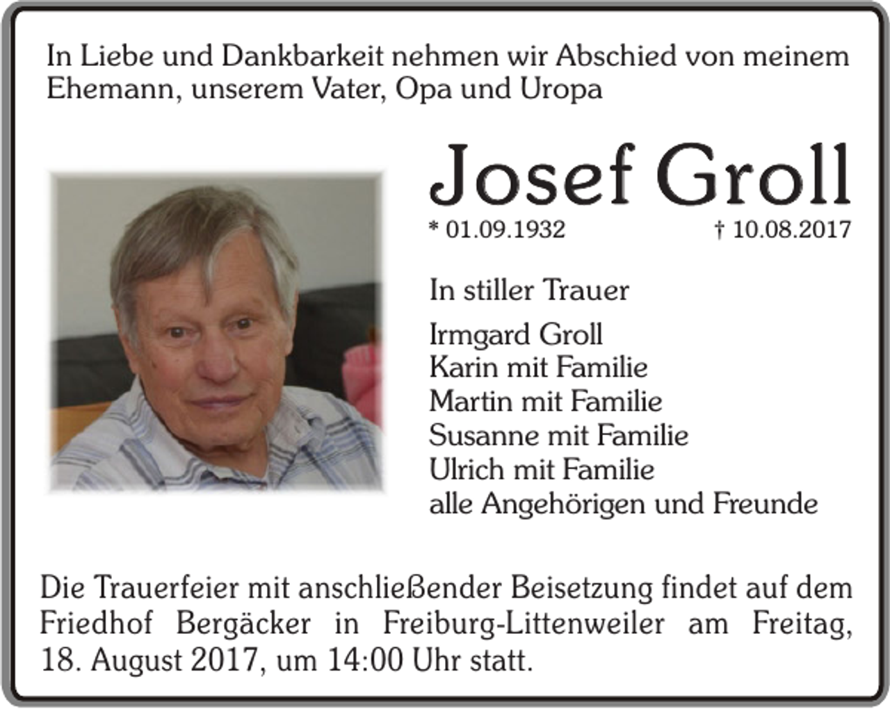<p>In Liebe und Dankbarkeit nehmen wir Abschied von meinem<br />Ehemann, unserem Vater, Opa und Uropa</p><p>Josef Groll</p><p>* 01.09.1932</p><p>† 10.08.2017</p><p>In stiller Trauer<br />Irmgard Groll<br />Karin mit Familie<br />Martin mit Familie<br />Susanne mit Familie<br />Ulrich mit Familie<br />alle Angehörigen und Freunde</p><p>Die Trauerfeier mit anschließender Beisetzung findet auf dem<br />Friedhof Bergäcker in Freiburg-Littenweiler am Freitag,<br />18. August 2017, um 14:00 Uhr statt.</p>