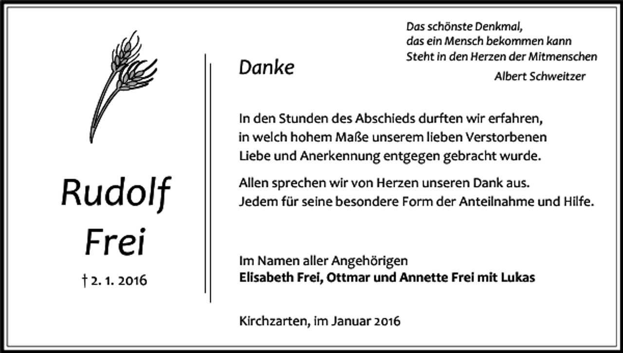 <p>Danke</p><p>Das schönste Denkmal,<br />das ein Mensch bekommen kann<br />Steht in den Herzen der Mitmenschen<br />Albert Schweitzer</p><p>In den Stunden des Abschieds durften wir erfahren,<br />in welch hohem Maße unserem lieben Verstorbenen<br />Liebe und Anerkennung entgegen gebracht wurde.</p><p>Rudolf<br />Frei<br />† 2. 1. 2016</p><p>Allen sprechen wir von Herzen unseren Dank aus.<br />Jedem für seine besondere Form der Anteilnahme und Hilfe.</p><p>Im Namen aller Angehörigen<br />Elisabeth Frei, Ottmar und Annette Frei mit Lukas<br />Kirchzarten, im Januar 2016</p>