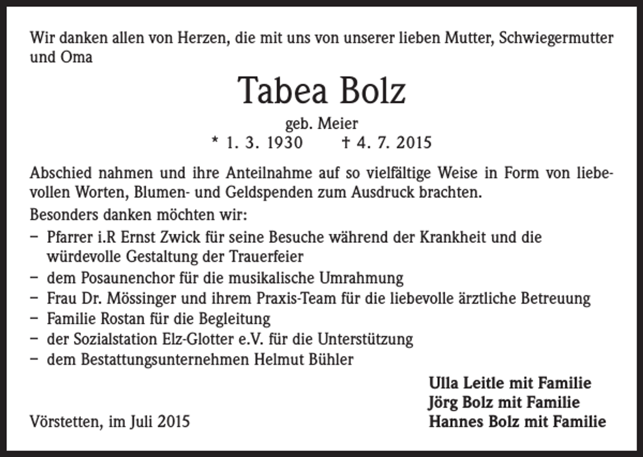 <p>Wir danken allen von Herzen, die mit uns von unserer lieben Mutter, Schwiegermutter<br />und Oma</p><p>Tabea Bolz</p><p>geb. Meier<br />* 1. 3. 1930 † 4. 7. 2015<br />Abschied nahmen und ihre Anteilnahme auf so vielfältige Weise in Form von liebe­<br />vollen Worten, Blumen- und Geldspenden zum Ausdruck brachten.<br />Besonders danken möchten wir:<br />– Pfarrer i.R Ernst Zwick für seine Besuche während der Krankheit und die<br />­würdevolle Gestaltung der Trauerfeier<br />– dem Posaunenchor für die musikalische Umrahmung<br />– Frau Dr. Mössinger und ihrem Praxis-Team für die liebevolle ärztliche Betreuung<br />– Familie Rostan für die Begleitung<br />– der Sozialstation Elz-Glotter e.V. für die Unterstützung<br />– dem Bestattungsunternehmen Helmut Bühler</p><p>Ulla Leitle mit Familie</p><p>Jörg Bolz mit Familie<br />Vörstetten, im Juli 2015<br />Hannes Bolz mit Familie</p>