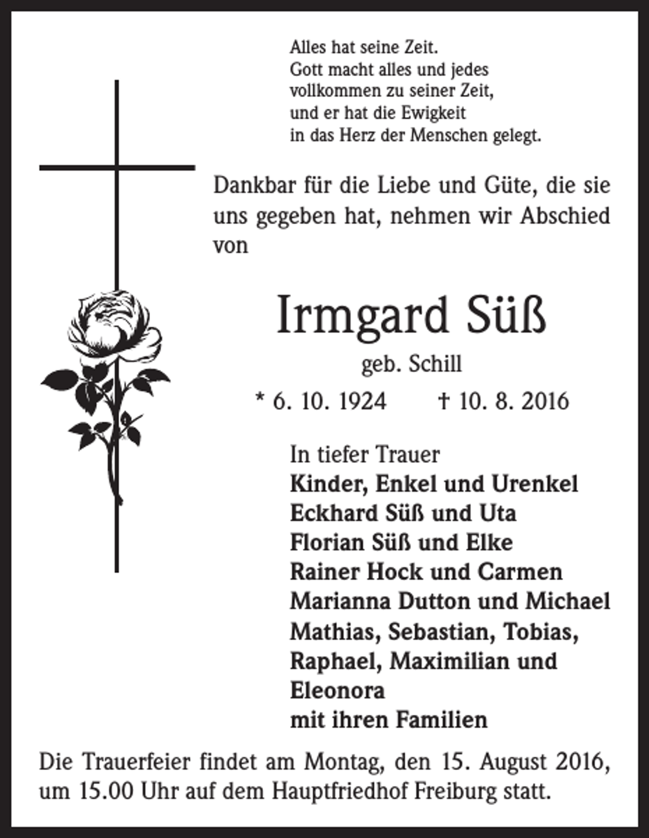 <p>Alles hat seine Zeit.<br />Gott macht alles und jedes<br />vollkommen zu seiner Zeit,<br />und er hat die Ewigkeit<br />in das Herz der Menschen gelegt.</p><p>Dankbar für die Liebe und Güte, die sie<br />uns gegeben hat, nehmen wir Abschied<br />von</p><p>Irmgard Süß<br />geb. Schill<br />* 6. 10. 1924 † 10. 8. 2016<br />In tiefer Trauer<br />Kinder, Enkel und Urenkel<br />Eckhard Süß und Uta<br />Florian Süß und Elke<br />Rainer Hock und Carmen<br />Marianna Dutton und Michael<br />Mathias, Sebastian, Tobias,<br />Raphael, Maximilian und<br />Eleonora<br />mit ihren Familien<br />Die Trauerfeier findet am Montag, den 15. August 2016,<br />um 15.00 Uhr auf dem Hauptfriedhof Freiburg statt.</p>
