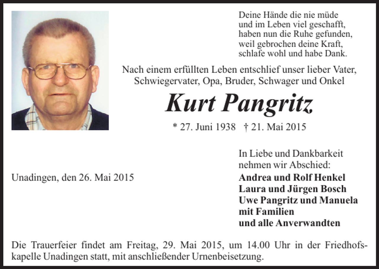 <p>Deine Hände die nie müde<br />und im Leben viel geschafft,<br />haben nun die Ruhe gefunden,<br />weil gebrochen deine Kraft,<br />schlafe wohl und habe Dank.</p><p>Nach einem erfüllten Leben entschlief unser lieber Vater,<br />Schwiegervater, Opa, Bruder, Schwager und Onkel</p><p>Kurt Pangritz<br />* 27. Juni 1938 † 21. Mai 2015</p><p>Unadingen, den 26. Mai 2015</p><p>In Liebe und Dankbarkeit<br />nehmen wir Abschied:<br />Andrea und Rolf Henkel<br />Laura und Jürgen Bosch<br />Uwe Pangritz und Manuela<br />mit Familien<br />und alle Anverwandten</p><p>Die Trauerfeier findet am Freitag, 29. Mai 2015, um 14.00 Uhr in der Friedhofskapelle Unadingen statt, mit anschließender Urnenbeisetzung.</p>
