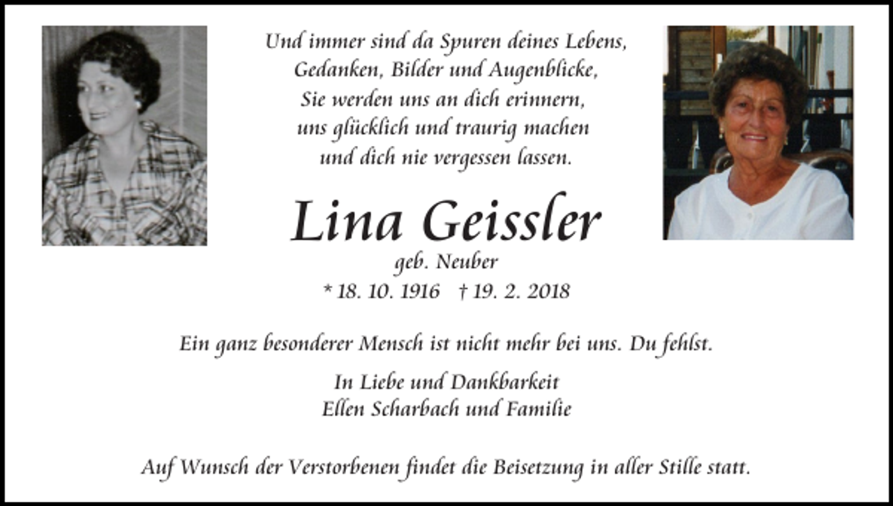 <p>Und<br />deines<br />U n d i immer<br />m mer sisind<br />n d dda<br />a SSpuren<br />p ure n dei<br />nes Lebens,<br />Le be ns,<br />Gedanken,<br />Bilder<br />Ge<br />d a n ke n, Bil<br />der uund<br />n d AAugenblicke,<br />u g e n blic ke,<br />Sie werden<br />dichh eri<br />erinnern,<br />Sie<br />wer de n uns<br />u ns aann dic<br />n ner n,<br />u ns glglücklich<br />üc klic h uund<br />n d trtraurig<br />a uri g machen<br />m ac he n<br />uns<br />u n d dic<br />h nie<br />nie ver<br />gesse n llassen.<br />ass e n.<br />und<br />dich<br />vergessen</p><p>Li n a Geissler<br />Geissler<br />Lina<br />geb.<br />ge b. Neuber<br />Ne u ber<br />* 118.<br />8. 110.<br />0. 11916<br />91 6 †† 119.<br />9. 2.<br />2. 2018<br />2 01 8</p><p>Ein<br />Ei<br />n gganz<br />a nz bes<br />besonderer<br />o n derer Mensch<br />Me ns c h ist nicht<br />nic ht mehr<br />me hr bei<br />bei uns.<br />u ns. DDu<br />u fefehlst.<br />hlst.<br />In<br />I n Liebe<br />Lie be und<br />u n d Dankbarkeit<br />D a n k b ar keit<br />Elle<br />Ellen<br />n Sc<br />Scharbach<br />h ar b ac h uund<br />n d FFamilie<br />a m ilie<br />AAuf<br />uf Wunsch<br />W u nsc h der<br />der Verst<br />Verstorbenen<br />or be ne n fifindet<br />n det die<br />die Beisetzung<br />Beisetz u n g iin<br />n aller<br />aller Stille<br />Stille ststatt.<br />att.</p>