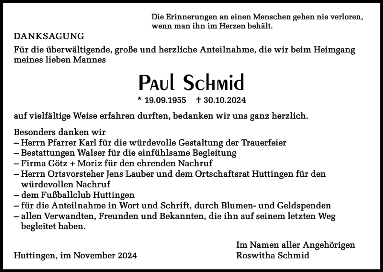 <p>Die Erinnerungen an einen Menschen gehen nie verloren,<br />wenn man ihn im Herzen behält.</p><p>DANKSAGUNG<br />Für die überwältigende, große und herzliche Anteilnahme, die wir beim Heimgang<br />meines lieben Mannes</p><p>Paul Schmid</p><p>* 19.09.1955</p><p>† 30.10.2024</p><p>auf vielfältige Weise erfahren durften, bedanken wir uns ganz herzlich.<br />Besonders danken wir<br />– Herrn Pfarrer Karl für die würdevolle Gestaltung der Trauerfeier<br />– Bestattungen Walser für die einfühlsame Begleitung<br />– Firma Götz + Moriz für den ehrenden Nachruf<br />– Herrn Ortsvorsteher Jens Lauber und dem Ortschaftsrat Huttingen für den<br />würdevollen Nachruf<br />– dem Fußballclub Huttingen<br />– für die Anteilnahme in Wort und Schrift, durch Blumen- und Geldspenden<br />– allen Verwandten, Freunden und Bekannten, die ihn auf seinem letzten Weg<br />begleitet haben.<br />Huttingen, im November 2024</p><p>Im Namen aller Angehörigen<br />Roswitha Schmid</p>