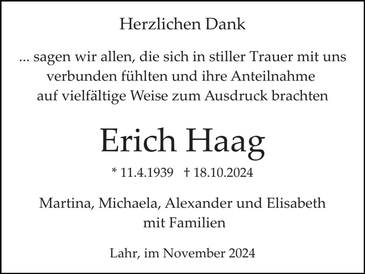 <p>Herzlichen Dank<br />... sagen wir allen, die sich in stiller Trauer mit uns<br />verbunden fühlten und ihre Anteilnahme<br />auf vielfältige Weise zum Ausdruck brachten</p><p>Erich Haag<br />* 11.4.1939 † 18.10.2024</p><p>Martina, Michaela, Alexander und Elisabeth<br />mit Familien<br />Lahr, im November 2024</p>