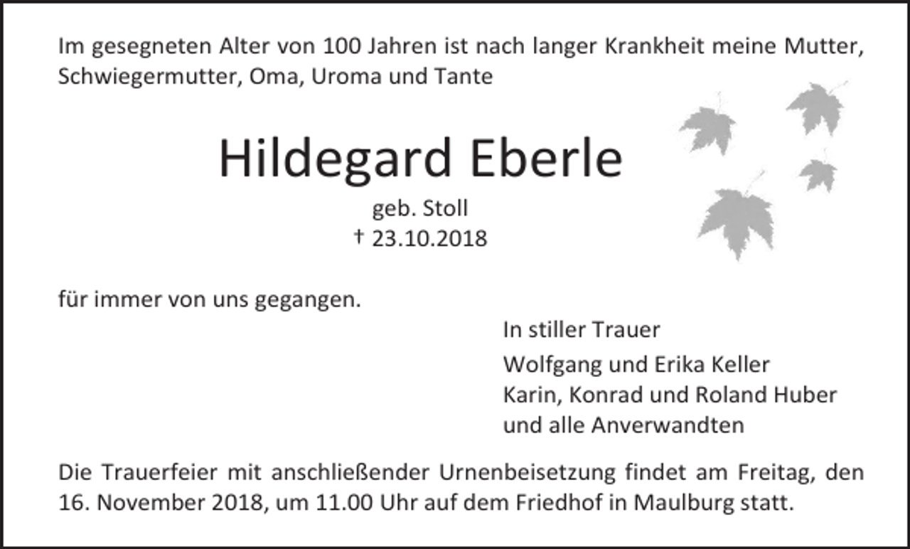 <p>Im gesegneten Alter von 100 Jahren ist nach langer Krankheit meine Mutter,<br />Schwiegermutter, Oma, Uroma und Tante</p><p>Hildegard Eberle<br />geb. Stoll<br />† 23.10.2018<br />für immer von uns gegangen.<br />In stiller Trauer<br />Wolfgang und Erika Keller<br />Karin, Konrad und Roland Huber<br />und alle Anverwandten<br />Die Trauerfeier mit anschließender Urnenbeisetzung findet am Freitag, den<br />16. November 2018, um 11.00 Uhr auf dem Friedhof in Maulburg statt.</p>
