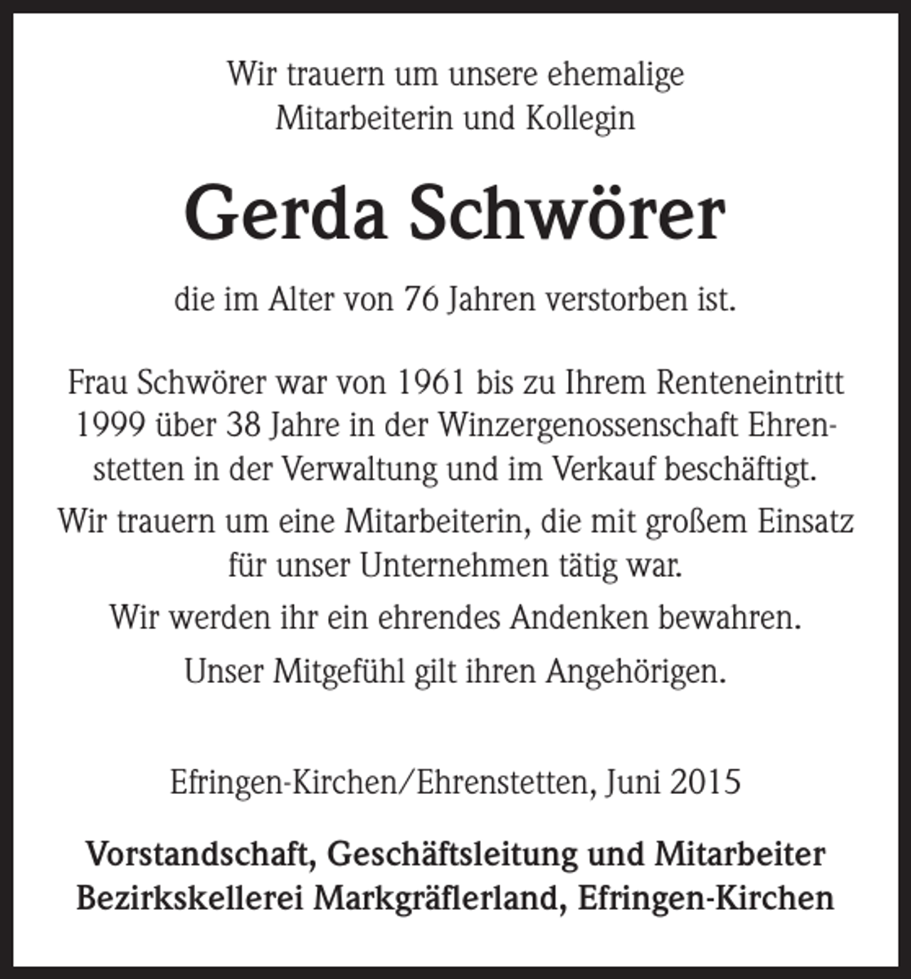 <p>Wir trauern um unsere ehemalige<br />Mitarbeiterin und Kollegin</p><p>Gerda Schwörer<br />die im Alter von 76 Jahren verstorben ist.<br />Frau Schwörer war von 1961 bis zu Ihrem Renteneintritt<br />1999 über 38 Jahre in der Winzergenossenschaft Ehrenstetten in der Verwaltung und im Verkauf beschäftigt.<br />Wir trauern um eine Mitarbeiterin, die mit großem Einsatz<br />für unser Unternehmen tätig war.<br />Wir werden ihr ein ehrendes Andenken bewahren.<br />Unser Mitgefühl gilt ihren Angehörigen.<br />Efringen-Kirchen/Ehrenstetten, Juni 2015<br />Vorstandschaft, Geschäftsleitung und Mitarbeiter<br />Bezirkskellerei Markgräflerland, Efringen-Kirchen</p>