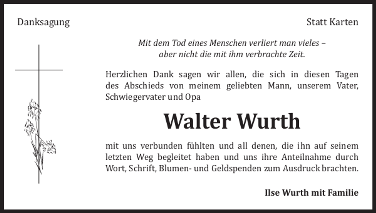 <p>Danksagung</p><p>Statt Karten</p><p>Mit dem Tod eines Menschen verliert man vieles –<br />aber nicht die mit ihm verbrachte Zeit.</p><p>Herzlichen Dank sagen wir allen, die sich in diesen Tagen<br />des Abschieds von meinem geliebten Mann, unserem Vater,<br />Schwiegervater und Opa</p><p>Walter Wurth</p><p>mit uns verbunden fühlten und all denen, die ihn auf seinem<br />­letzten Weg begleitet haben und uns ihre Anteilnahme durch<br />Wort, Schrift, Blumen- und Geldspenden zum Ausdruck brachten.<br />Ilse Wurth mit Familie</p>