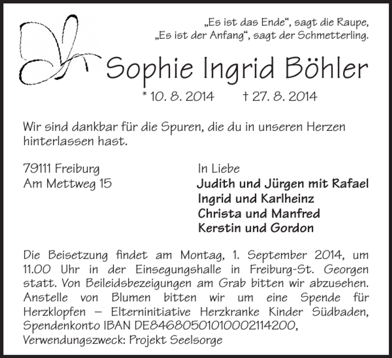 <p>„Es ist das Ende“, sagt die Raupe,<br />„Es ist der Anfang“, sagt der Schmetterling.</p><p>Sophie Ingrid Böhler<br />* 10. 8. 2014 † 27. 8. 2014</p><p>Wir sind dankbar für die Spuren, die du in unseren Herzen<br />hinterlassen hast.<br />79111 Freiburg<br />Am Mettweg 15</p><p>In Liebe<br />Judith und Jürgen mit Rafael<br />Ingrid und Karlheinz<br />Christa und Manfred<br />Kerstin und Gordon</p><p>Die Beisetzung findet am Montag, 1. September 2014, um<br />11.00 Uhr in der Einsegungshalle in Freiburg-St. Georgen<br />statt. Von Beileidsbezeigungen am Grab bitten wir abzusehen.<br />Anstelle von Blumen bitten wir um eine Spende für<br />Herzklopfen – Elterninitiative Herzkranke Kinder Südbaden,<br />Spendenkonto IBAN DE84680501010002114200,<br />Verwendungszweck: Projekt Seelsorge</p>